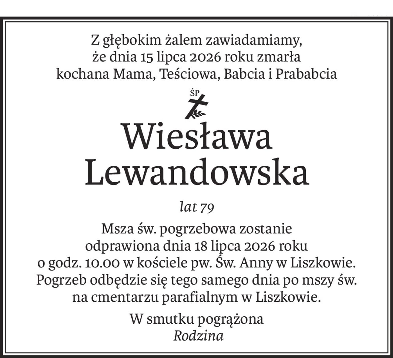 Z głębokim żalem zawiadamiamy,
że dnia 15 lipca 2026 roku zmarła
kochana Mama, Teściowa, Babcia i Prababcia
ś+p
Wiesława Lewandowska
lat 79
Msza św. pogrzebowa zostanie
odprawiona dnia 18 lipca 2026 roku
o godz. 10.00 w kościele pw. Św. Anny w Liszkowie.
Pogrzeb odbędzie się tego samego dnia po mszy św.
na cmentarzu parafialnym w Liszkowie.
W smutku pogrążona
Rodzina