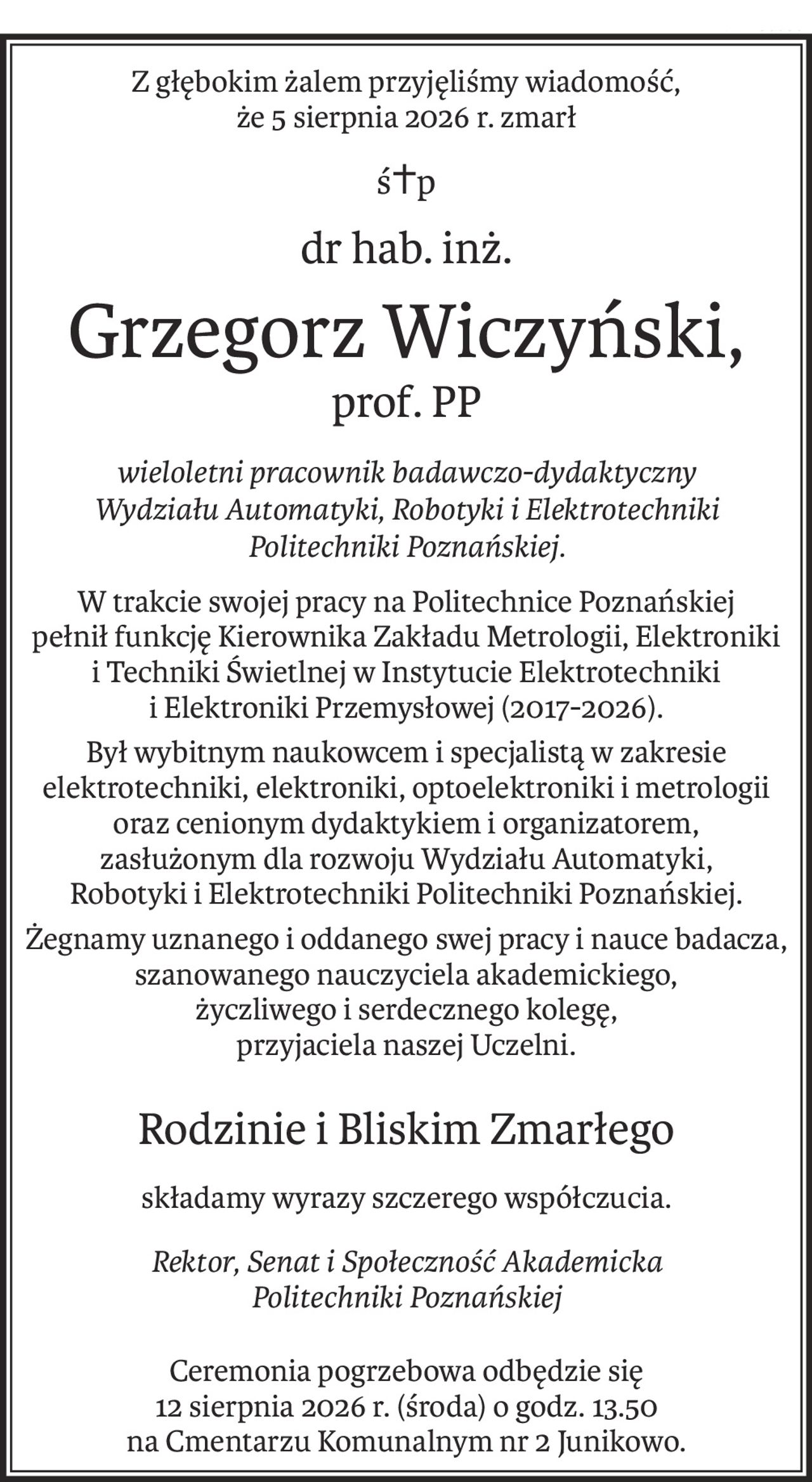 Z głębokim żalem przyjęliśmy wiadomość,
że 5 sierpnia 2026 r. zmarł
ś+p
dr hab. inż.
Grzegorz Wiczyński,
prof. PP
wieloletni pracownik badawczo-dydaktyczny
Wydziału Automatyki, Robotyki i Elektrotechniki
Politechniki Poznańskiej.
W trakcie swojej pracy na Politechnice Poznańskiej
pełnił funkcję Kierownika Zakładu Metrologii, Elektroniki
i Techniki Świetlnej w Instytucie Elektrotechniki
i Elektroniki Przemysłowej (2017-2026).
Był wybitnym naukowcem i specjalistą w zakresie
elektrotechniki, elektroniki, optoelektroniki i metrologii
oraz cenionym dydaktykiem i organizatorem,
zasłużonym dla rozwoju Wydziału Automatyki,
Robotyki i Elektrotechniki Politechniki Poznańskiej.
Żegnamy uznanego i oddanego swej pracy i nauce badacza, szanowanego nauczyciela akademickiego,
życzliwego i serdecznego kolegę,
przyjaciela naszej Uczelni.
Rodzinie i Bliskim Zmarłego
składamy wyrazy szczerego współczucia.
Rektor, Senat i Społeczność Akademicka
Politechniki Poznańskiej
Ceremonia pogrzebowa odbędzie się
12 sierpnia 2026 r. (środa) o godz. 13.50
na Cmentarzu Komunalnym nr 2 Junikowo.
