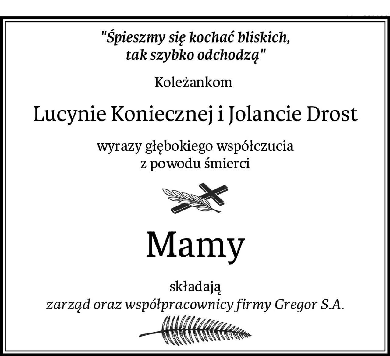"Śpieszmy się kochać bliskich,
tak szybko odchodzą"
Koleżankom 
Lucynie Koniecznej i Jolancie Drost
wyrazy głębokiego współczucia
z powodu śmierci
Mamy
składają
zarząd oraz współpracownicy firmy Gregor S.A.