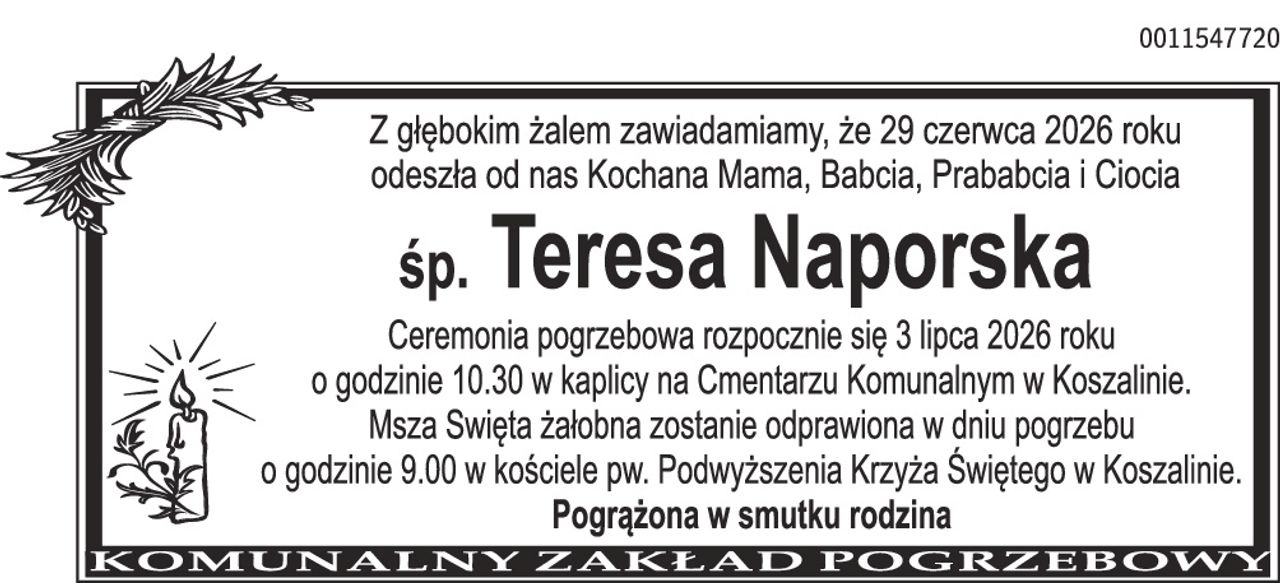 Z głębokim żalem zawiadamiamy, że 29 czerwca 2026 roku odeszła od nas Kochana Mama, Babcia, Prababcia i Ciocia śp. Teresa Naporska Ceremonia pogrzebowa rozpocznie się 3 lipca 2026 roku o godzinie 10.30 w kaplicy na Cmentarzu Komunalnym w Koszalinie. Msza Święta żałobna zostanie odprawiona w dniu pogrzebu o godzinie 9.00 w kościele pw. Podwyższenia Krzyża Świętego w Koszalinie. Pogrążona w smutku rodzina