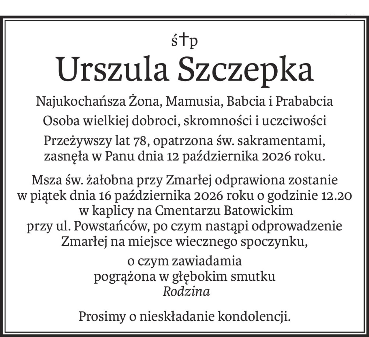 ś+p
Urszula Szczepka
Najukochańsza Żona, Mamusia, Babcia i Prababcia
Osoba wielkiej dobroci, skromności i uczciwości
Przeżywszy lat 78, opatrzona św. sakramentami,
zasnęła w Panu dnia 12 października 2026 roku.
Msza św. żałobna przy Zmarłej odprawiona zostanie
w piątek dnia 16 października 2026 roku o godzinie 12.20
 w kaplicy na Cmentarzu Batowickim
przy ul. Powstańców, po czym nastąpi odprowadzenie Zmarłej na miejsce wiecznego spoczynku,
o czym zawiadamia 
pogrążona w głębokim smutku
 Rodzina
Prosimy o nieskładanie kondolencji.