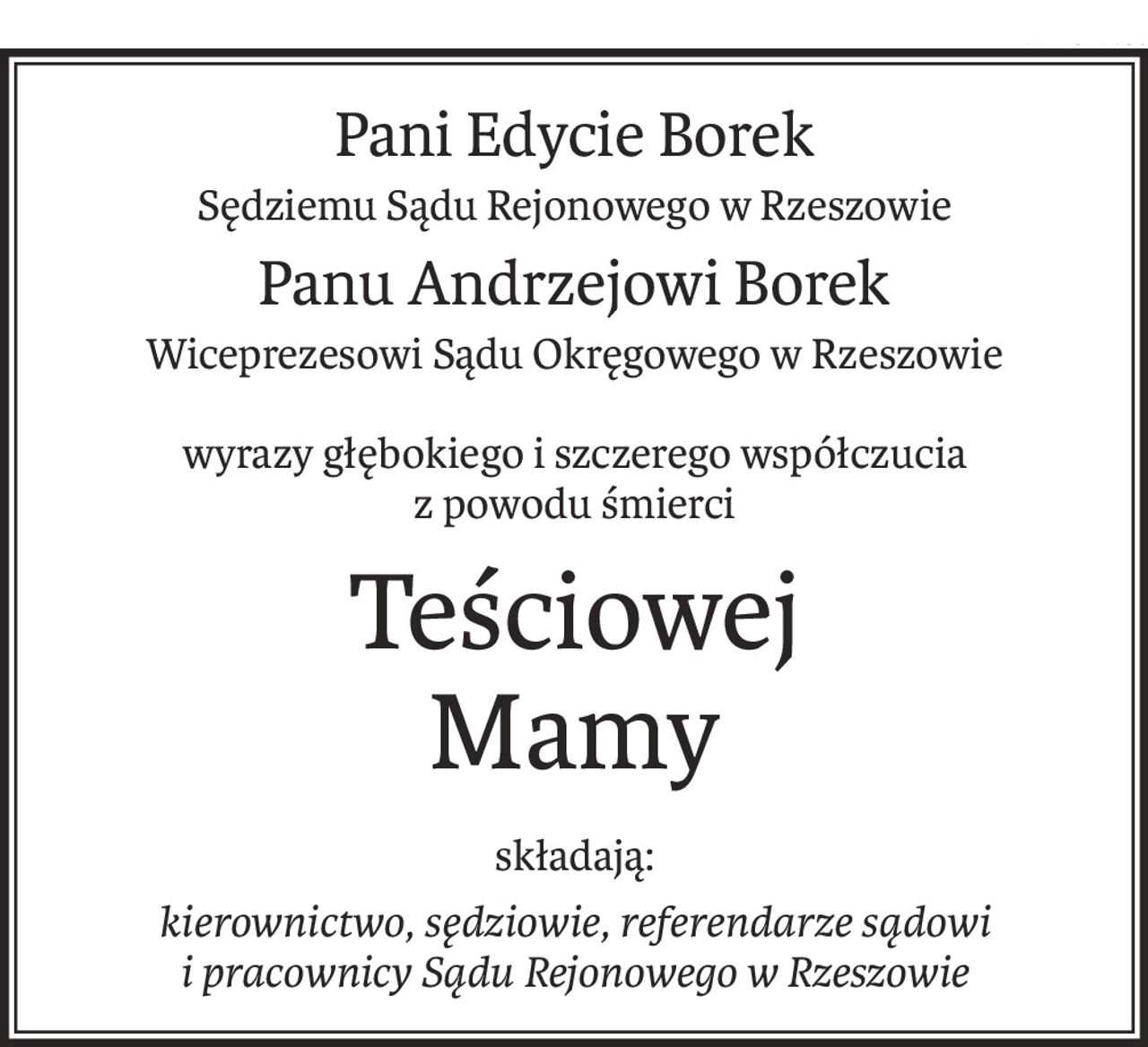Pani Edycie Borek
Sędziemu Sądu Rejonowego w Rzeszowie
Panu Andrzejowi Borek
Wiceprezesowi Sądu Okręgowego w Rzeszowie
wyrazy głębokiego i szczerego współczucia
z powodu śmierci
Teściowej
Mamy
składają:
kierownictwo, sędziowie, referendarze sądowi
i pracownicy Sądu Rejonowego w Rzeszowie