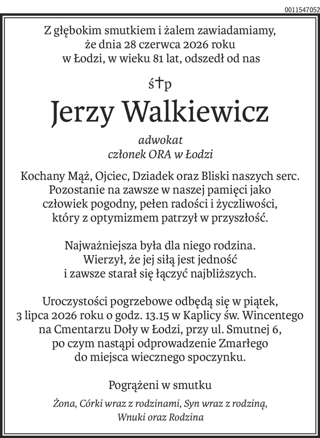 Z głębokim smutkiem i żalem zawiadamiamy, 
że dnia 28 czerwca 2026 roku
 w Łodzi, w wieku 81 lat, odszedł od nas
ś+p
Jerzy Walkiewicz
adwokat
członek ORA w Łodzi
Kochany Mąż, Ojciec, Dziadek oraz Bliski naszych serc.
Pozostanie na zawsze w naszej pamięci jako
człowiek pogodny, pełen radości i życzliwości, 
który z optymizmem patrzył w przyszłość.
Najważniejsza była dla niego rodzina.
Wierzył, że jej siłą jest jedność
i zawsze starał się łączyć najbliższych.
Uroczystości pogrzebowe odbędą się w piątek, 
3 lipca 2026 roku o godz. 13.15 w Kaplicy św. Wincentego 
na Cmentarzu Doły w Łodzi, przy ul. Smutnej 6,
po czym nastąpi odprowadzenie Zmarłego 
do miejsca wiecznego spoczynku.
Pogrążeni w smutku
Żona, Córki wraz z rodzinami, Syn wraz z rodziną, 
Wnuki oraz Rodzina