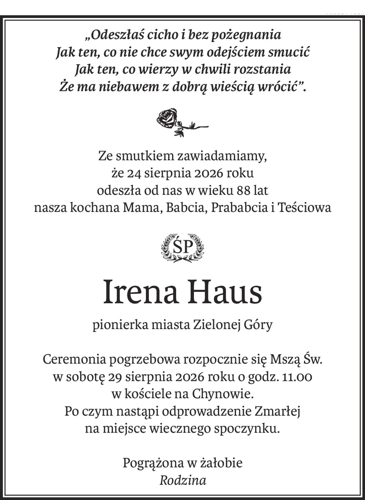 „Odeszłaś cicho i bez pożegnania
Jak ten, co nie chce swym odejściem smucić
Jak ten, co wierzy w chwili rozstania
Że ma niebawem z dobrą wieścią wrócić”.
Ze smutkiem zawiadamiamy, 
że 24 sierpnia 2026 roku
odeszła od nas w wieku 88 lat
nasza kochana Mama, Babcia, Prababcia i Teściowa
ś+p
Irena Haus
pionierka miasta Zielonej Góry
Ceremonia pogrzebowa rozpocznie się Mszą Św. 
w sobotę 29 sierpnia 2026 roku o godz. 11.00 
w kościele na Chynowie.
Po czym nastąpi odprowadzenie Zmarłej
na miejsce wiecznego spoczynku.
Pogrążona w żałobie
Rodzina