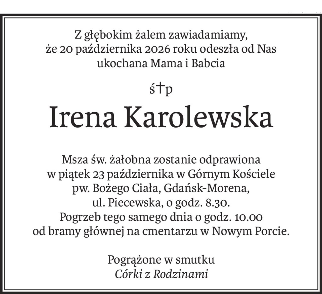Z głębokim żalem zawiadamiamy,
że 20 października 2026 roku odeszła od Nas
ukochana Mama i Babcia
ś+p
Irena Karolewska
Msza św. żałobna zostanie odprawiona
w piątek 23 października w Górnym Kościele
pw. Bożego Ciała, Gdańsk-Morena,
ul. Piecewska, o godz. 8.30.
Pogrzeb tego samego dnia o godz. 10.00
od bramy głównej na cmentarzu w Nowym Porcie.
Pogrążone w smutku
Córki z Rodzinami