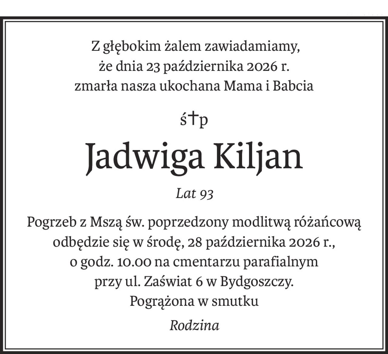 Z głębokim żalem zawiadamiamy,
że dnia 23 października 2026 r. 
zmarła nasza ukochana Mama i Babcia
ś+p
Jadwiga Kiljan
Lat 93
Pogrzeb z Mszą św. poprzedzony modlitwą różańcową
odbędzie się w środę, 28 października 2026 r.,
o godz. 10.00 na cmentarzu parafialnym
przy ul. Zaświat 6 w Bydgoszczy.
Pogrążona w smutku
Rodzina
