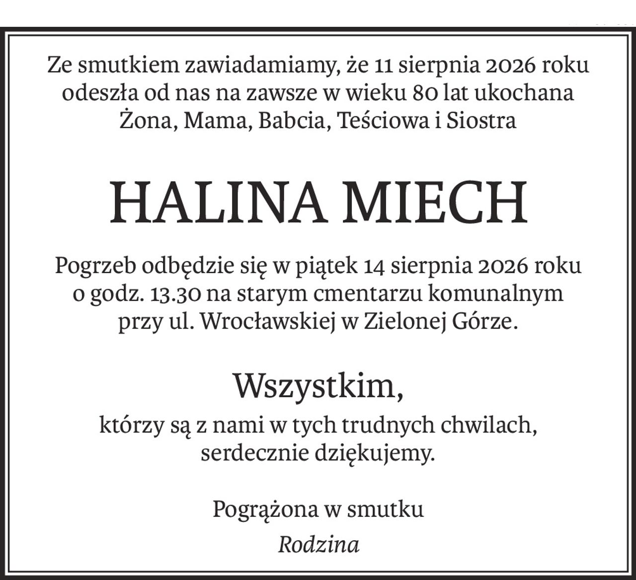 Ze smutkiem zawiadamiamy, że 11 sierpnia 2026 roku
odeszła od nas na zawsze w wieku 80 lat ukochana
Żona, Mama, Babcia, Teściowa i Siostra
HALINA MIECH
Pogrzeb odbędzie się w piątek 14 sierpnia 2026 roku
o godz. 13.30 na starym cmentarzu komunalnym
przy ul. Wrocławskiej w Zielonej Górze.
Wszystkim,
którzy są z nami w tych trudnych chwilach,
serdecznie dziękujemy.
Pogrążona w smutku
Rodzina