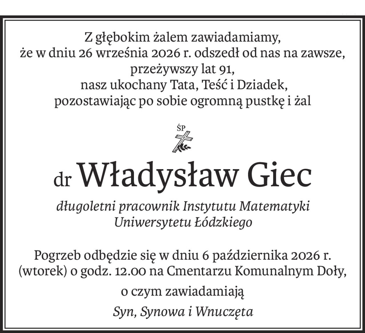Z głębokim żalem zawiadamiamy, 
że w dniu 26 września 2026 r. odszedł od nas na zawsze, przeżywszy lat 91,
 nasz ukochany Tata, Teść i Dziadek, 
pozostawiając po sobie ogromną pustkę i żal

ś+p
drWładysław Giec
długoletni pracownik Instytutu Matematyki Uniwersytetu Łódzkiego
Pogrzeb odbędzie się w dniu 6 października 2026 r. (wtorek) o godz. 12.00 na Cmentarzu Komunalnym Doły,
o czym zawiadamiają
Syn, Synowa i Wnuczęta