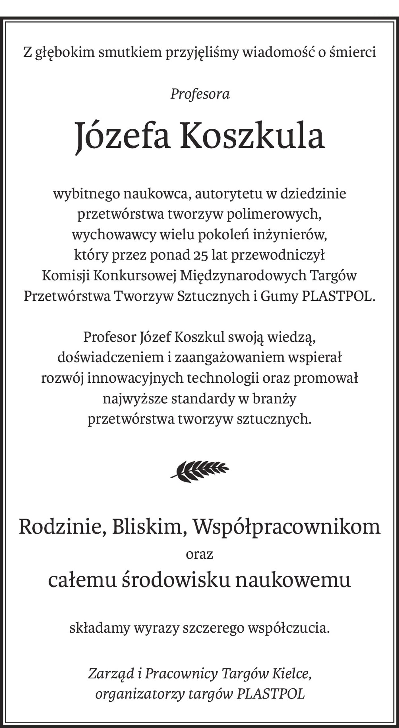Z głębokim smutkiem przyjęliśmy wiadomość o śmierci
Profesora
Józefa Koszkula
wybitnego naukowca, autorytetu w dziedzinie przetwórstwa tworzyw polimerowych,
wychowawcy wielu pokoleń inżynierów,
który przez ponad 25 lat przewodniczył
Komisji Konkursowej Międzynarodowych Targów Przetwórstwa Tworzyw Sztucznych i Gumy PLASTPOL.
Profesor Józef Koszkul swoją wiedzą,
doświadczeniem i zaangażowaniem wspierał
rozwój innowacyjnych technologii oraz promował najwyższe standardy w branży
przetwórstwa tworzyw sztucznych.
Rodzinie, Bliskim, Współpracownikom
oraz
całemu środowisku naukowemu
składamy wyrazy szczerego współczucia.
Zarząd i Pracownicy Targów Kielce, 
organizatorzy targów PLASTPOL
