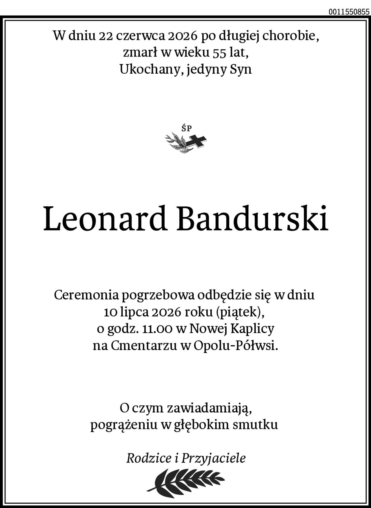 W dniu 22 czerwca 2026 po długiej chorobie,
 zmarł w wieku 55 lat, 
Ukochany, jedyny Syn
Leonard Bandurski
Ceremonia pogrzebowa odbędzie się w dniu 
10 lipca 2026 roku (piątek), 
o godz. 11.00 w Nowej Kaplicy
na Cmentarzu w Opolu-Półwsi.
O czym zawiadamiają,
pogrążeniu w głębokim smutku 

Rodzice i Przyjaciele