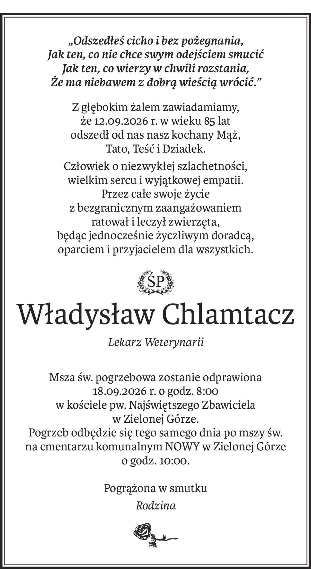 „Odszedłeś cicho i bez pożegnania,
Jak ten, co nie chce swym odejściem smucić
Jak ten, co wierzy w chwili rozstania,
Że ma niebawem z dobrą wieścią wrócić.”
Z głębokim żalem zawiadamiamy,
że 12.09.2026 r. w wieku 85 lat
odszedł od nas nasz kochany Mąż,
Tato, Teść i Dziadek.
Człowiek o niezwykłej szlachetności,
wielkim sercu i wyjątkowej empatii.
Przez całe swoje życie
z bezgranicznym zaangażowaniem
ratował i leczył zwierzęta,
będąc jednocześnie życzliwym doradcą,
oparciem i przyjacielem dla wszystkich.
śp.
Władysław Chlamtacz
Lekarz Weterynarii
Msza św. pogrzebowa zostanie odprawiona
18.09.2026 r. o godz. 8:00
w kościele pw. Najświętszego Zbawiciela
w Zielonej Górze.
Pogrzeb odbędzie się tego samego dnia po mszy św.
na cmentarzu komunalnym NOWY w Zielonej Górze
o godz. 10:00.
Pogrążona w smutku
Rodzina