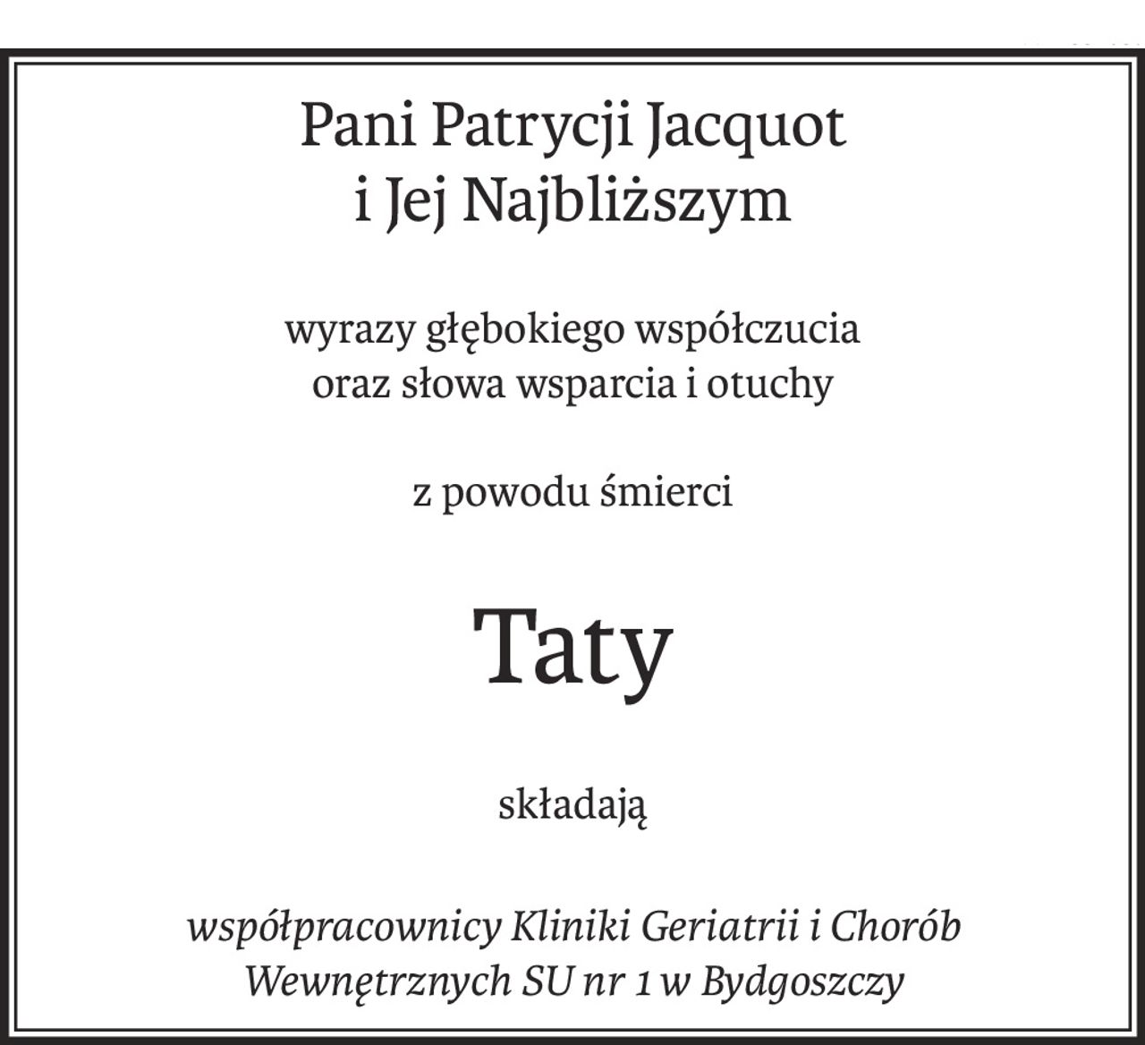 Pani Patrycji Jacquot 
i Jej Najbliższym
wyrazy głębokiego współczucia
oraz słowa wsparcia i otuchy
z powodu śmierci
Taty
składają
współpracownicy Kliniki Geriatrii i Chorób Wewnętrznych SU nr 1 w Bydgoszczy