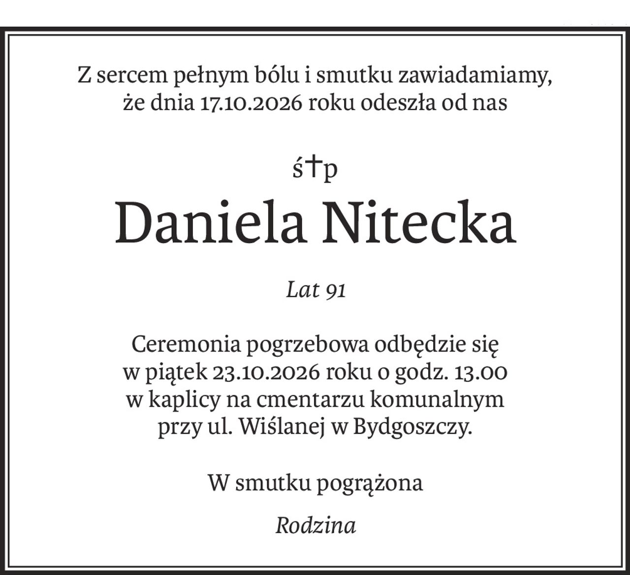 Z sercem pełnym bólu i smutku zawiadamiamy, 
że dnia 17.10.2026 roku odeszła od nas
ś+p
Daniela Nitecka
Lat 91
Ceremonia pogrzebowa odbędzie się
w piątek 23.10.2026 roku o godz. 13.00
w kaplicy na cmentarzu komunalnym
przy ul. Wiślanej w Bydgoszczy.
W smutku pogrążona
Rodzina