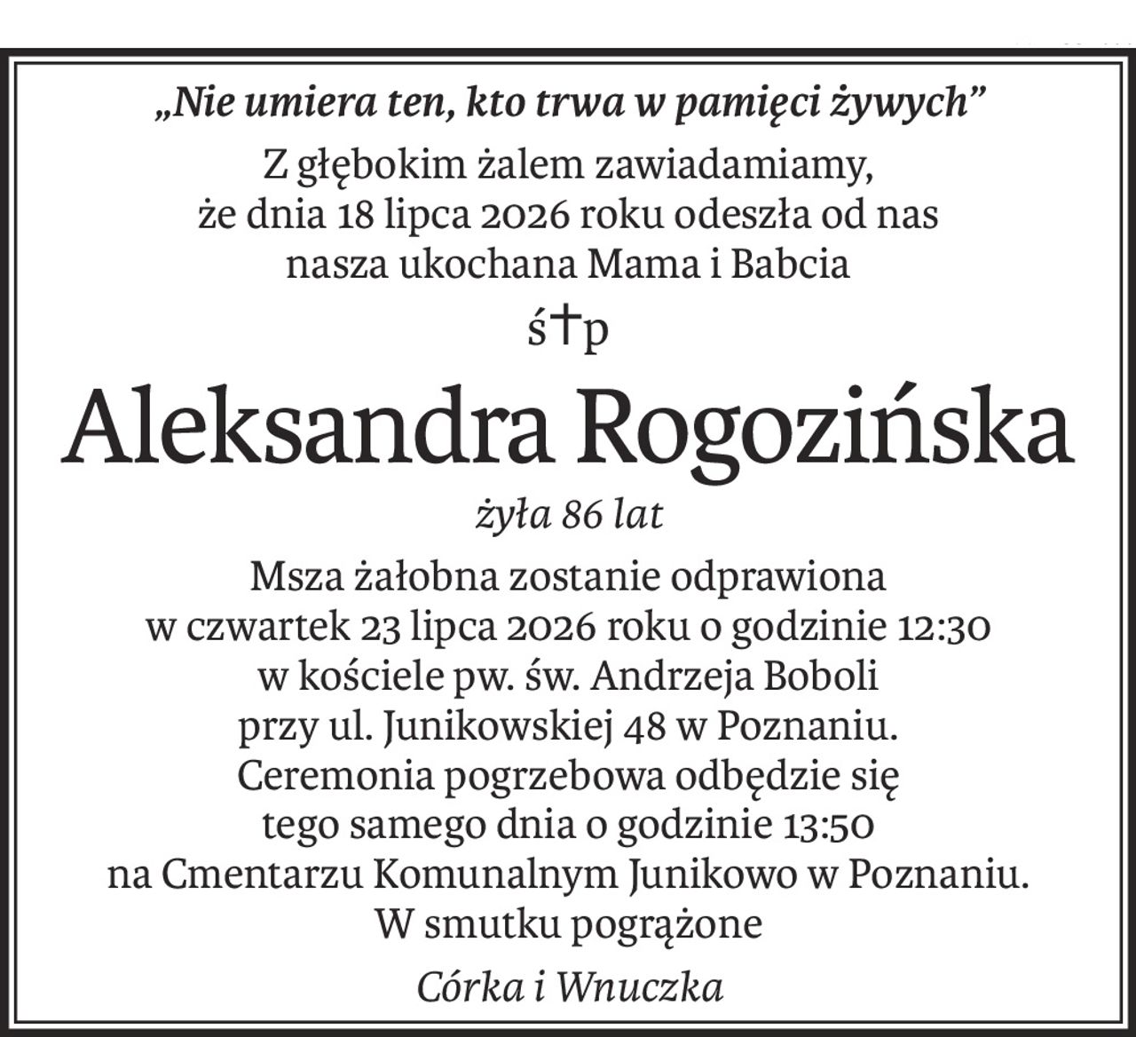 „Nie umiera ten, kto trwa w pamięci żywych”
Z głębokim żalem zawiadamiamy,
że dnia 18 lipca 2026 roku odeszła od nas
nasza ukochana Mama i Babcia
ś+p
Aleksandra Rogozińska
żyła 86 lat
Msza żałobna zostanie odprawiona
w czwartek 23 lipca 2026 roku o godzinie 12:30
w kościele pw. św. Andrzeja Boboli
przy ul. Junikowskiej 48 w Poznaniu.
Ceremonia pogrzebowa odbędzie się
tego samego dnia o godzinie 13:50
na Cmentarzu Komunalnym Junikowo w Poznaniu.
W smutku pogrążone
Córka i Wnuczka