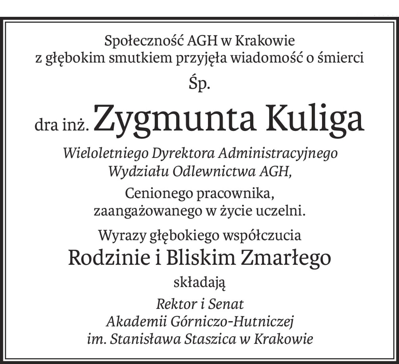 Społeczność AGH w Krakowie
z głębokim smutkiem przyjęła wiadomość o śmierci
Śp.
dra inż.Zygmunta Kuliga
Wieloletniego Dyrektora Administracyjnego
Wydziału Odlewnictwa AGH,
Cenionego pracownika,
zaangażowanego w życie uczelni.
Wyrazy głębokiego współczucia
Rodzinie i Bliskim Zmarłego
składają
Rektor i Senat
Akademii Górniczo-Hutniczej
im. Stanisława Staszica w Krakowie