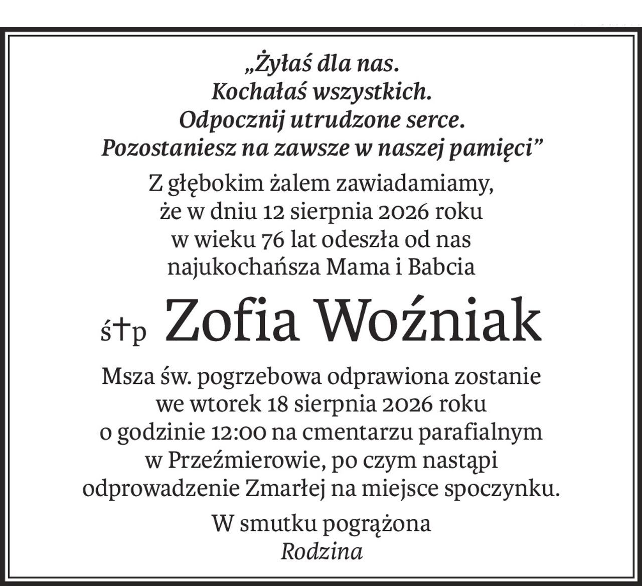 „Żyłaś dla nas.
Kochałaś wszystkich.
Odpocznij utrudzone serce.
Pozostaniesz na zawsze w naszej pamięci”
Z głębokim żalem zawiadamiamy,
że w dniu 12 sierpnia 2026 roku
w wieku 76 lat odeszła od nas
najukochańsza Mama i Babcia
ś+pZofia Woźniak
Msza św. pogrzebowa odprawiona zostanie
we wtorek 18 sierpnia 2026 roku
o godzinie 12:00 na cmentarzu parafialnym
w Przeźmierowie, po czym nastąpi
odprowadzenie Zmarłej na miejsce spoczynku.
W smutku pogrążona 
Rodzina
