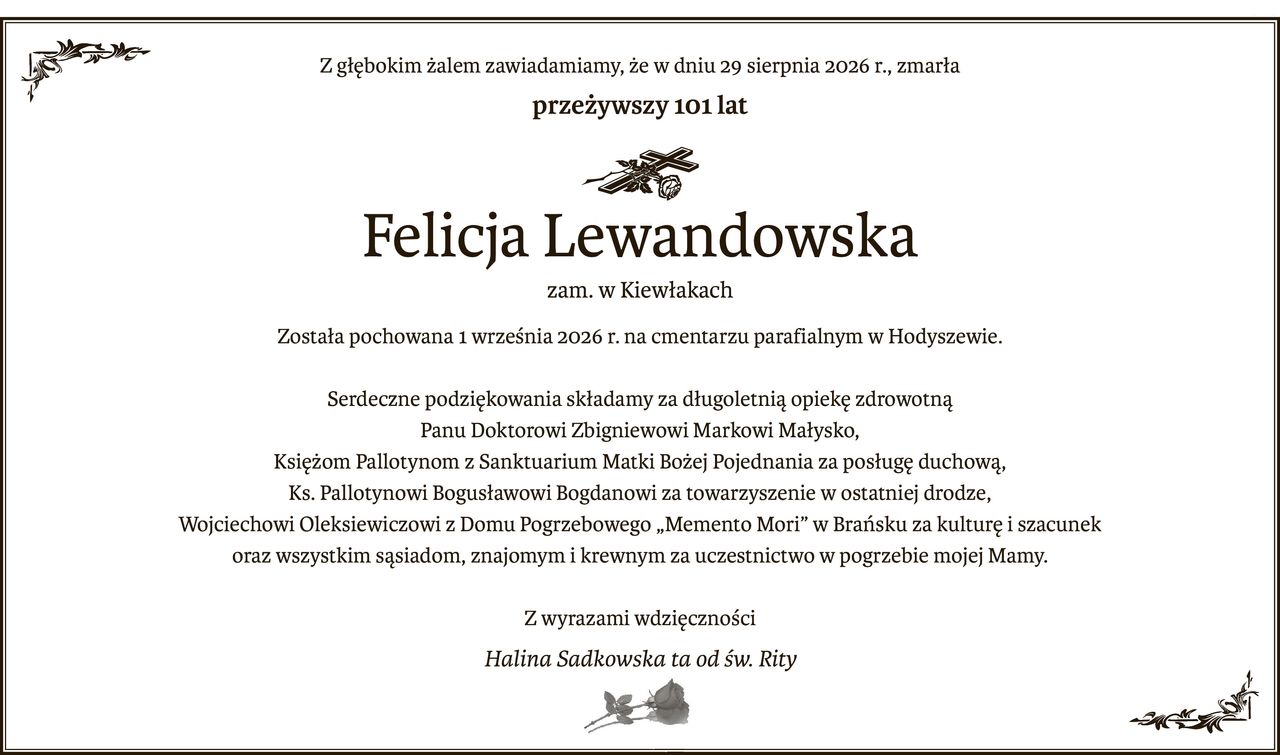 Z głębokim żalem zawiadamiamy, że w dniu 29 sierpnia 2026 r., zmarła
przeżywszy 101 lat

ś+p
Felicja Lewandowska
zam. w Kiewłakach
Została pochowana 1 września 2026 r. na cmentarzu parafialnym w Hodyszewie.
Serdeczne podziękowania składamy za długoletnią opiekę zdrowotną
Panu Doktorowi Zbigniewowi Markowi Małysko,
Księżom Pallotynom z Sanktuarium Matki Bożej Pojednania za posługę duchową,
Ks. Pallotynowi Bogusławowi Bogdanowi za towarzyszenie w ostatniej drodze,
Wojciechowi Oleksiewiczowi z Domu Pogrzebowego „Memento Mori” w Brańsku za kulturę i szacunek
oraz wszystkim sąsiadom, znajomym i krewnym za uczestnictwo w pogrzebie mojej Mamy.
Z wyrazami wdzięczności
Halina Sadkowska ta od św. Rity