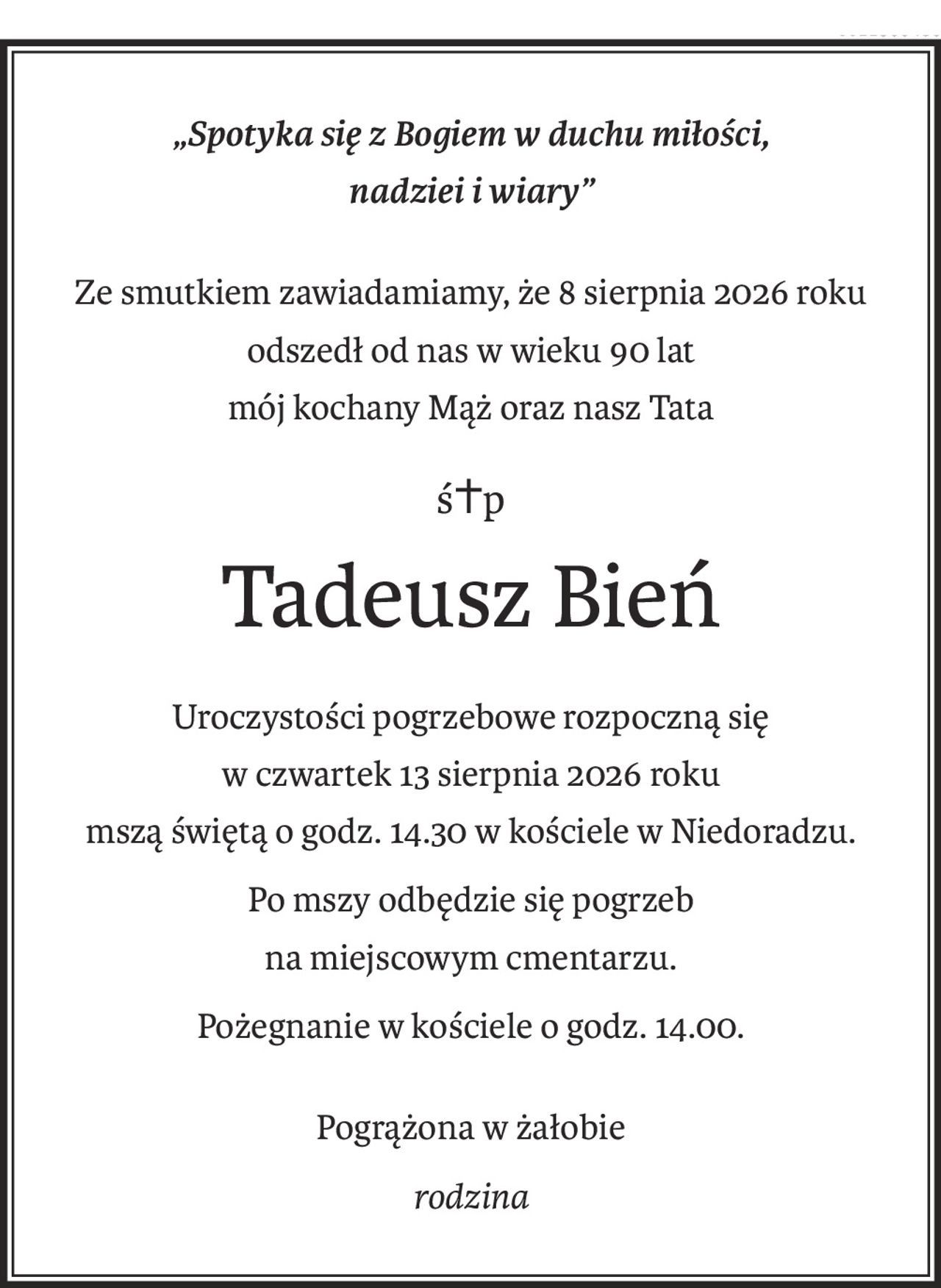 „Spotyka się z Bogiem w duchu miłości,
nadziei i wiary”
Ze smutkiem zawiadamiamy, że 8 sierpnia 2026 roku
odszedł od nas w wieku 90 lat
mój kochany Mąż oraz nasz Tata
ś+p
Tadeusz Bień
Uroczystości pogrzebowe rozpoczną się
w czwartek 13 sierpnia 2026 roku
mszą świętą o godz. 14.30 w kościele w Niedoradzu.
Po mszy odbędzie się pogrzeb
na miejscowym cmentarzu.
Pożegnanie w kościele o godz. 14.00.
Pogrążona w żałobie
rodzina