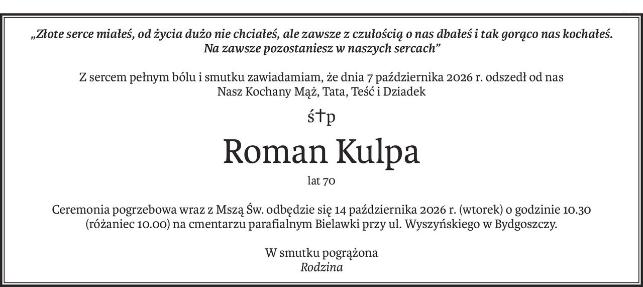 „Złote serce miałeś, od życia dużo nie chciałeś, ale zawsze z czułością o nas dbałeś i tak gorąco nas kochałeś.
Na zawsze pozostaniesz w naszych sercach”
Z sercem pełnym bólu i smutku zawiadamiam, że dnia 7 października 2026 r. odszedł od nas
Nasz Kochany Mąż, Tata, Teść i Dziadek
ś+p
Roman Kulpa
lat 70
Ceremonia pogrzebowa wraz z Mszą Św. odbędzie się 14 października 2026 r. (wtorek) o godzinie 10.30 
(różaniec 10.00) na cmentarzu parafialnym Bielawki przy ul. Wyszyńskiego w Bydgoszczy.
W smutku pogrążona
Rodzina