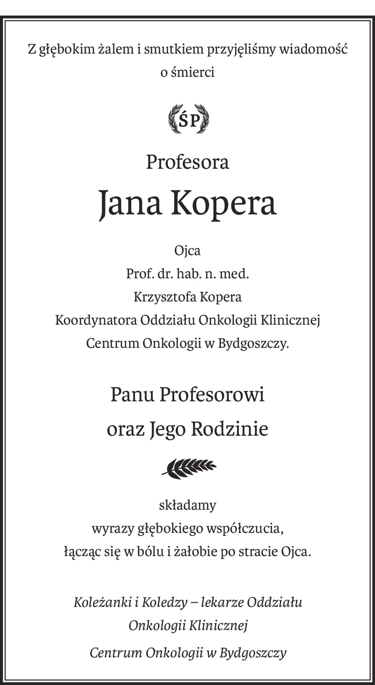 Z głębokim żalem i smutkiem przyjęliśmy wiadomość

o śmierci

 



Profesora

Jana Kopera

 

 

Ojca
Prof. dr. hab. n. med.

Krzysztofa Kopera


Koordynatora Oddziału Onkologii Klinicznej
Centrum Onkologii w Bydgoszczy.

 



Panu Profesorowi

oraz Jego Rodzinie


składamy

wyrazy głębokiego współczucia,
łącząc się w bólu i żałobie po stracie Ojca.

 

 

Koleżanki i Koledzy – lekarze
Oddziału Onkologii Klinicznej
Centrum Onkologii w Bydgoszczy
