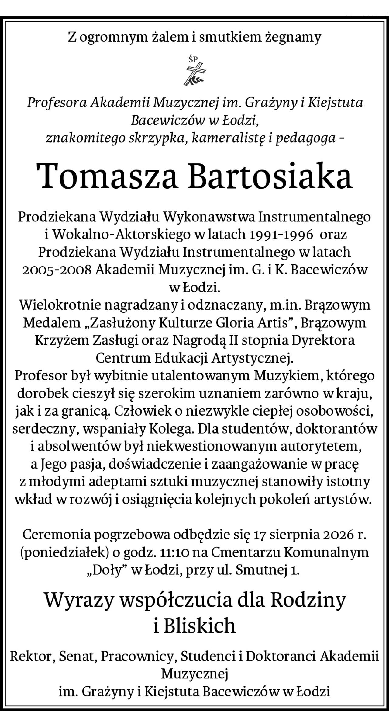 Z ogromnym żalem i smutkiem żegnamy
Profesora Akademii Muzycznej im. Grażyny i Kiejstuta Bacewiczów w Łodzi,
znakomitego skrzypka, kameralistę i pedagoga -
Tomasza Bartosiaka
Prodziekana Wydziału Wykonawstwa Instrumentalnego
 i Wokalno-Aktorskiego w latach 1991-1996  oraz Prodziekana Wydziału Instrumentalnego w latach 2005-2008 Akademii Muzycznej im. G. i K. Bacewiczów
w Łodzi.
Wielokrotnie nagradzany i odznaczany, m.in. Brązowym Medalem „Zasłużony Kulturze Gloria Artis”, Brązowym Krzyżem Zasługi oraz Nagrodą II stopnia Dyrektora Centrum Edukacji Artystycznej.
Profesor był wybitnie utalentowanym Muzykiem, którego dorobek cieszył się szerokim uznaniem zarówno w kraju, jak i za granicą. Człowiek o niezwykle ciepłej osobowości, serdeczny, wspaniały Kolega. Dla studentów, doktorantów
 i absolwentów był niekwestionowanym autorytetem, a Jego pasja, doświadczenie i zaangażowanie w pracę z młodymi adeptami sztuki muzycznej stanowiły istotny wkład w rozwój i osiągnięcia kolejnych pokoleń artystów. 

Ceremonia pogrzebowa odbędzie się 17 sierpnia 2026 r. (poniedziałek) o godz. 11:10 na Cmentarzu Komunalnym „Doły” w Łodzi, przy ul. Smutnej 1. 
Wyrazy współczucia dla Rodziny i Bliskich
Rektor, Senat, Pracownicy, Studenci i Doktoranci Akademii Muzycznej
im. Grażyny i Kiejstuta Bacewiczów w Łodzi