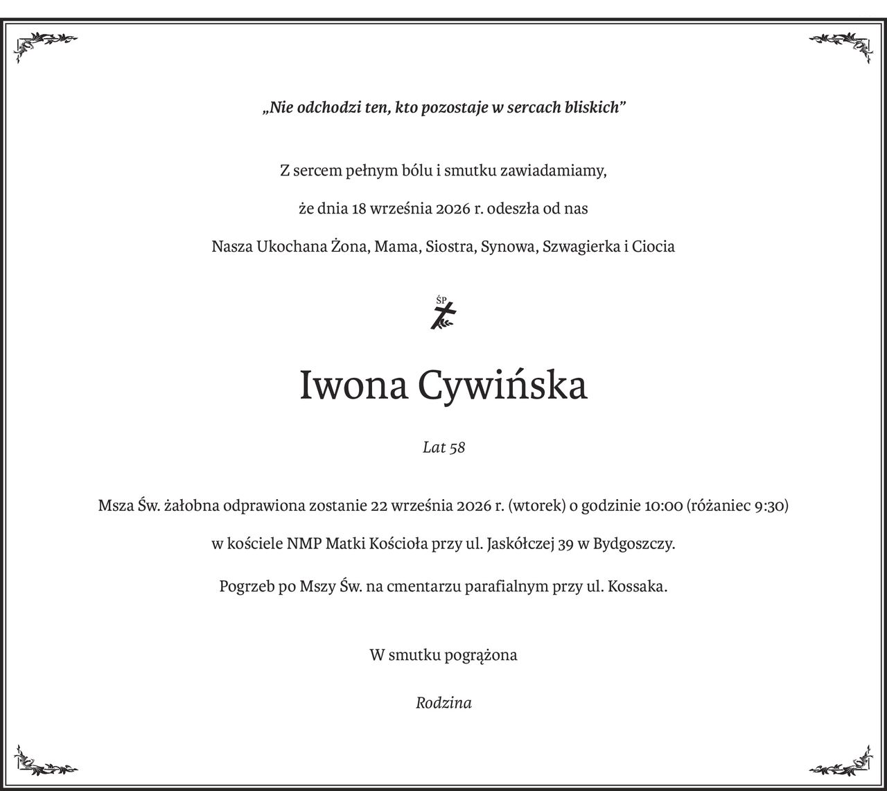 „Nie odchodzi ten, kto pozostaje w sercach bliskich”
Z sercem pełnym bólu i smutku zawiadamiamy,
że dnia 18 września 2026 r. odeszła od nas
Nasza Ukochana Żona, Mama, Siostra, Synowa, Szwagierka i Ciocia

ś+p
Iwona Cywińska
Lat 58
Msza Św. żałobna odprawiona zostanie 22 września 2026 r. (wtorek) o godzinie 10:00 (różaniec 9:30)
w kościele NMP Matki Kościoła przy ul. Jaskółczej 39 w Bydgoszczy.
Pogrzeb po Mszy Św. na cmentarzu parafialnym przy ul. Kossaka.
W smutku pogrążona
Rodzina