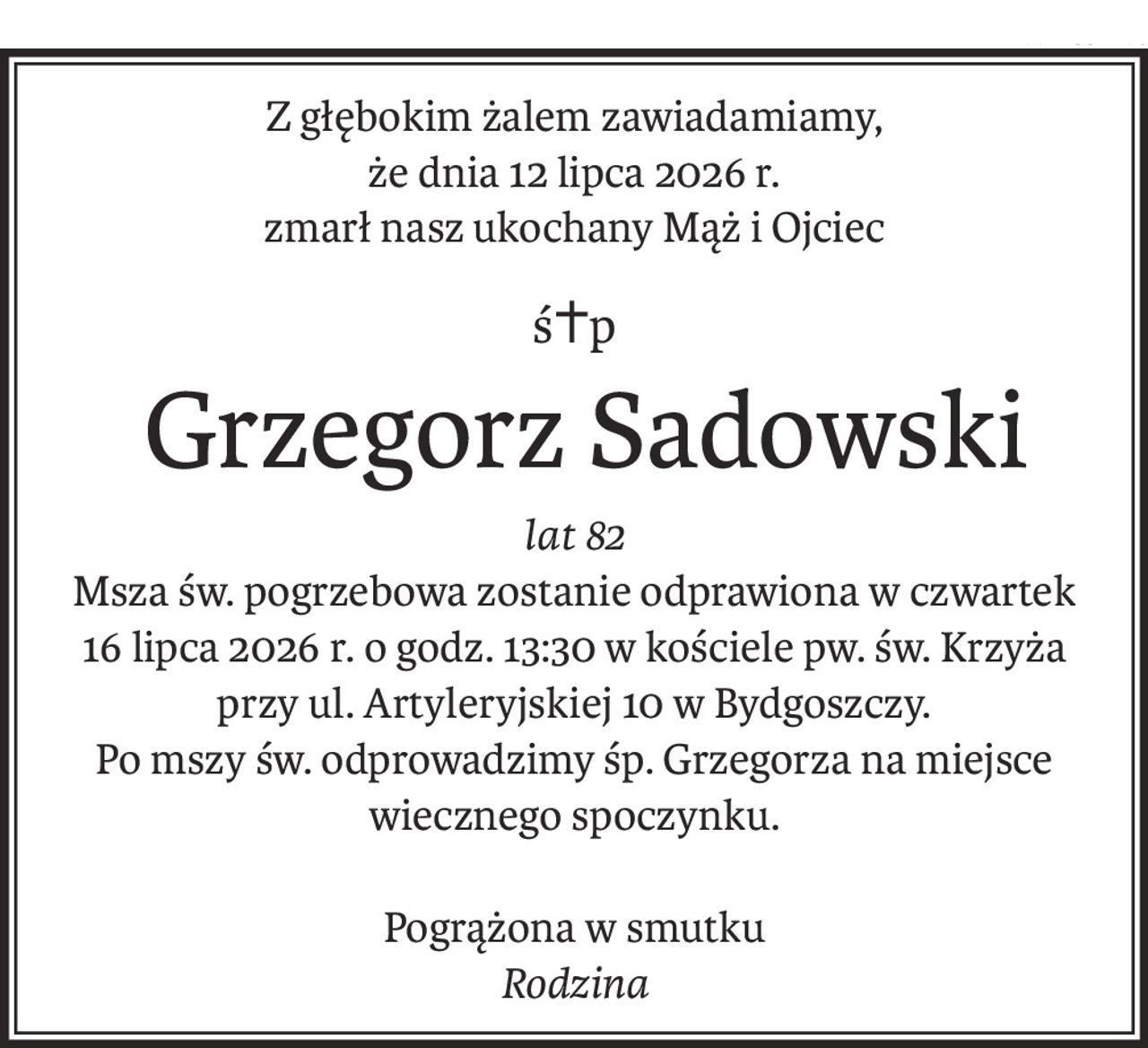 Z głębokim żalem zawiadamiamy, 
że dnia 12 lipca 2026 r.
zmarł nasz ukochany Mąż i Ojciec
ś+p
 Grzegorz Sadowski
lat 82
Msza św. pogrzebowa zostanie odprawiona w czwartek 16 lipca 2026 r. o godz. 13:30 w kościele pw. św. Krzyża przy ul. Artyleryjskiej 10 w Bydgoszczy.
Po mszy św. odprowadzimy śp. Grzegorza na miejsce wiecznego spoczynku.
Pogrążona w smutku
Rodzina