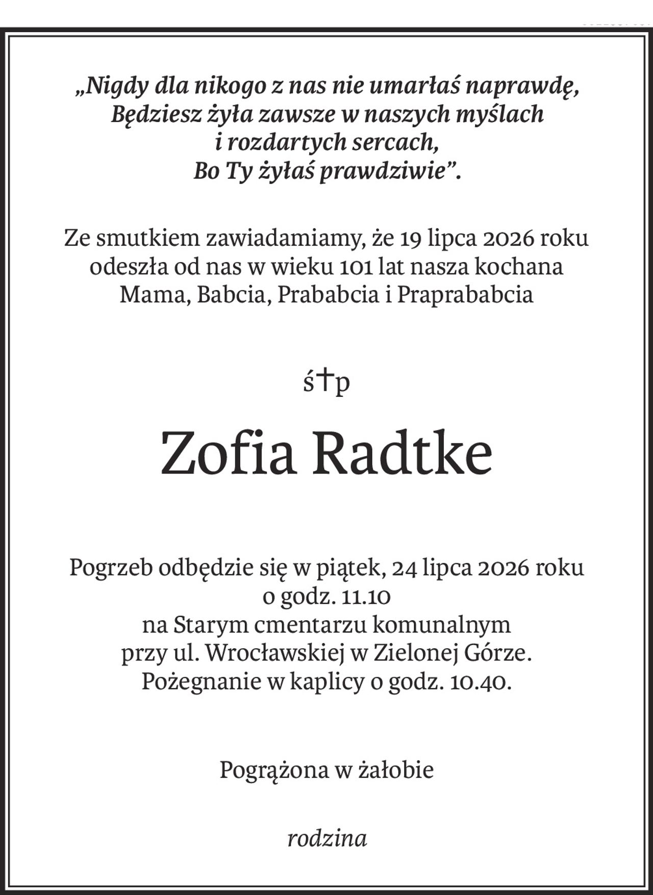 „Nigdy dla nikogo z nas nie umarłaś naprawdę,
Będziesz żyła zawsze w naszych myślach 
i rozdartych sercach,
Bo Ty żyłaś prawdziwie”.
Ze smutkiem zawiadamiamy, że 19 lipca 2026 roku
odeszła od nas w wieku 101 lat nasza kochana
Mama, Babcia, Prababcia i Praprababcia
ś+p
Zofia Radtke
Pogrzeb odbędzie się w piątek, 24 lipca 2026 roku 
o godz. 11.10
na Starym cmentarzu komunalnym 
przy ul. Wrocławskiej w Zielonej Górze.
Pożegnanie w kaplicy o godz. 10.40.
Pogrążona w żałobie
rodzina
