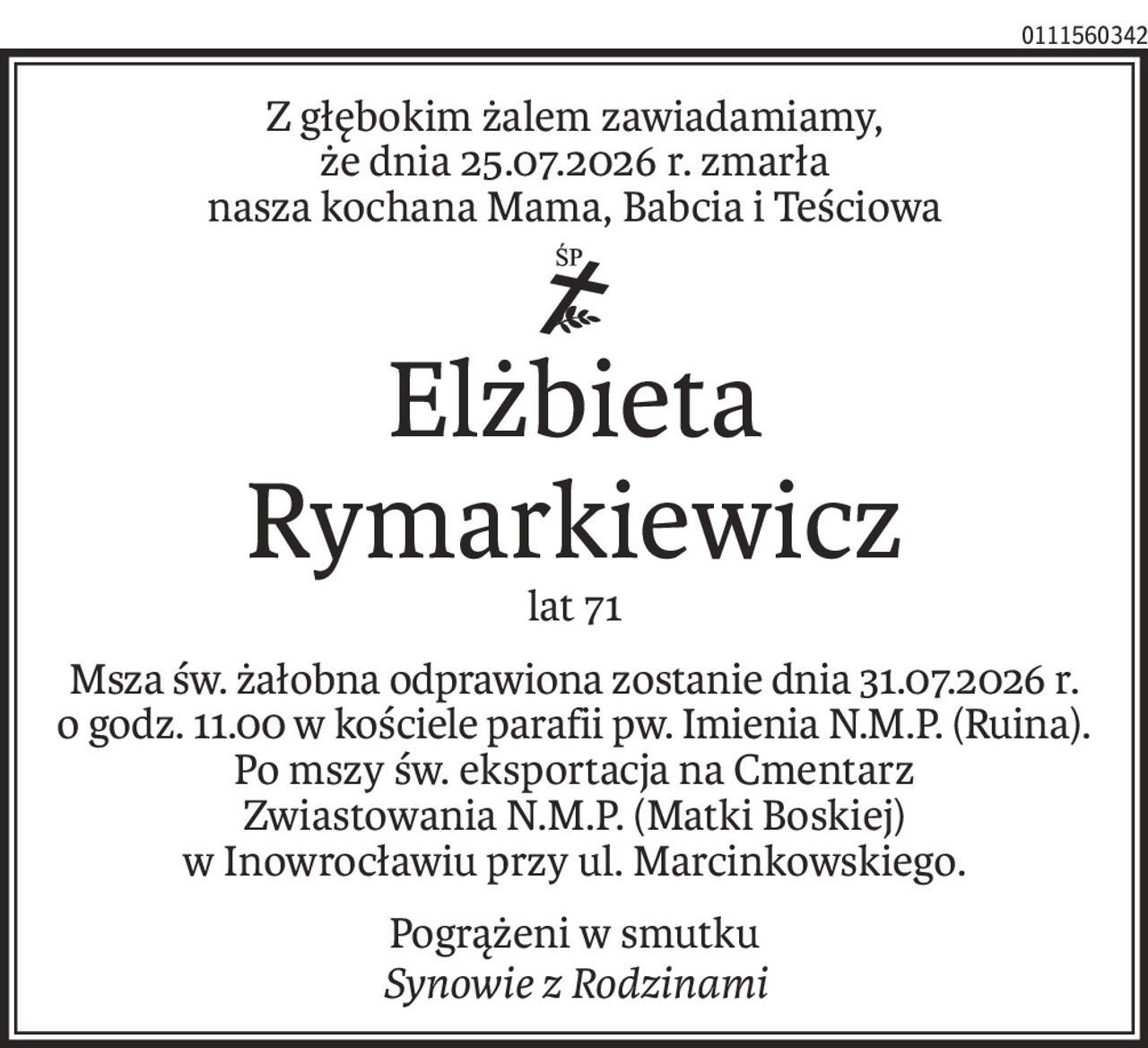 Z głębokim żalem zawiadamiamy,
że dnia 25.07.2026 r. zmarła
nasza kochana Mama, Babcia i Teściowa
ś+p
Elżbieta Rymarkiewicz
lat 71
Msza św. żałobna odprawiona zostanie dnia 31.07.2026 r. o godz. 11 w kościele parafii pw. Imienia N.M.P. (Ruina). 
Po mszy św. eksportacja na Cmentarz
Zwiastowania N.M.P. (Matki Boskiej)
w Inowrocławiu przy ul. Marcinkowskiego.
Pogrążeni w smutku
Synowie z Rodzinami