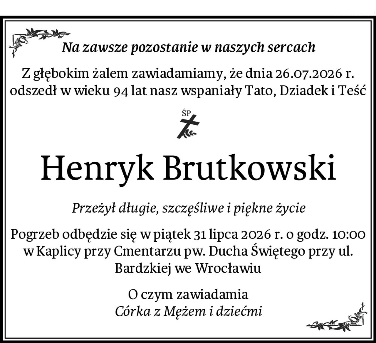 Na zawsze pozostanie w naszych sercach
Z głębokim żalem zawiadamiamy, że dnia 26.07.2026 r. odszedł w wieku 94 lat nasz wspaniały Tato, Dziadek i Teść
Henryk Brutkowski
Przeżył długie, szczęśliwe i piękne życie
Pogrzeb odbędzie się w piątek 31 lipca 2026 r. o godz. 10:00 w Kaplicy przy Cmentarzu pw. Ducha Świętego przy ul. Bardzkiej we Wrocławiu
O czym zawiadamia
Córka z Mężem i dziećmi