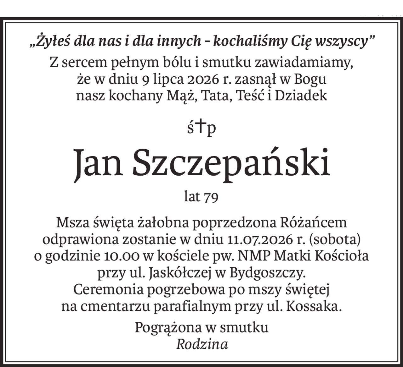 „Żyłeś dla nas i dla innych - kochaliśmy Cię wszyscy”
Z sercem pełnym bólu i smutku zawiadamiamy,
że w dniu 9 lipca 2026 r. zasnął w Bogu
nasz kochany Mąż, Tata, Teść i Dziadek
ś+p
Jan Szczepański
lat 79
Msza święta żałobna poprzedzona Różańcem odprawiona zostanie w dniu 11.07.2026 r. (sobota)
o godzinie 10.00 w kościele pw. NMP Matki Kościoła
przy ul. Jaskółczej w Bydgoszczy.
Ceremonia pogrzebowa po mszy świętej
na cmentarzu parafialnym przy ul. Kossaka.
Pogrążona w smutku
Rodzina