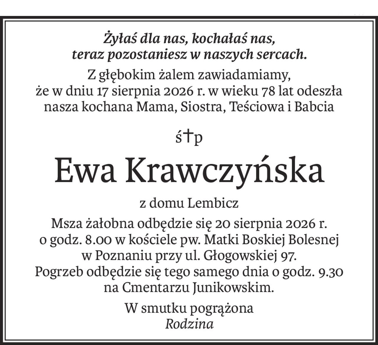 Żyłaś dla nas, kochałaś nas,
teraz pozostaniesz w naszych sercach.
Z głębokim żalem zawiadamiamy,
że w dniu 17 sierpnia 2026 r. w wieku 78 lat odeszła
nasza kochana Mama, Siostra, Teściowa i Babcia
ś+p
Ewa Krawczyńska
z domu Lembicz
Msza żałobna odbędzie się 20 sierpnia 2026 r.
o godz. 8.00 w kościele pw. Matki Boskiej Bolesnej
w Poznaniu przy ul. Głogowskiej 97.
Pogrzeb odbędzie się tego samego dnia o godz. 9.30
na Cmentarzu Junikowskim.
W smutku pogrążona
Rodzina