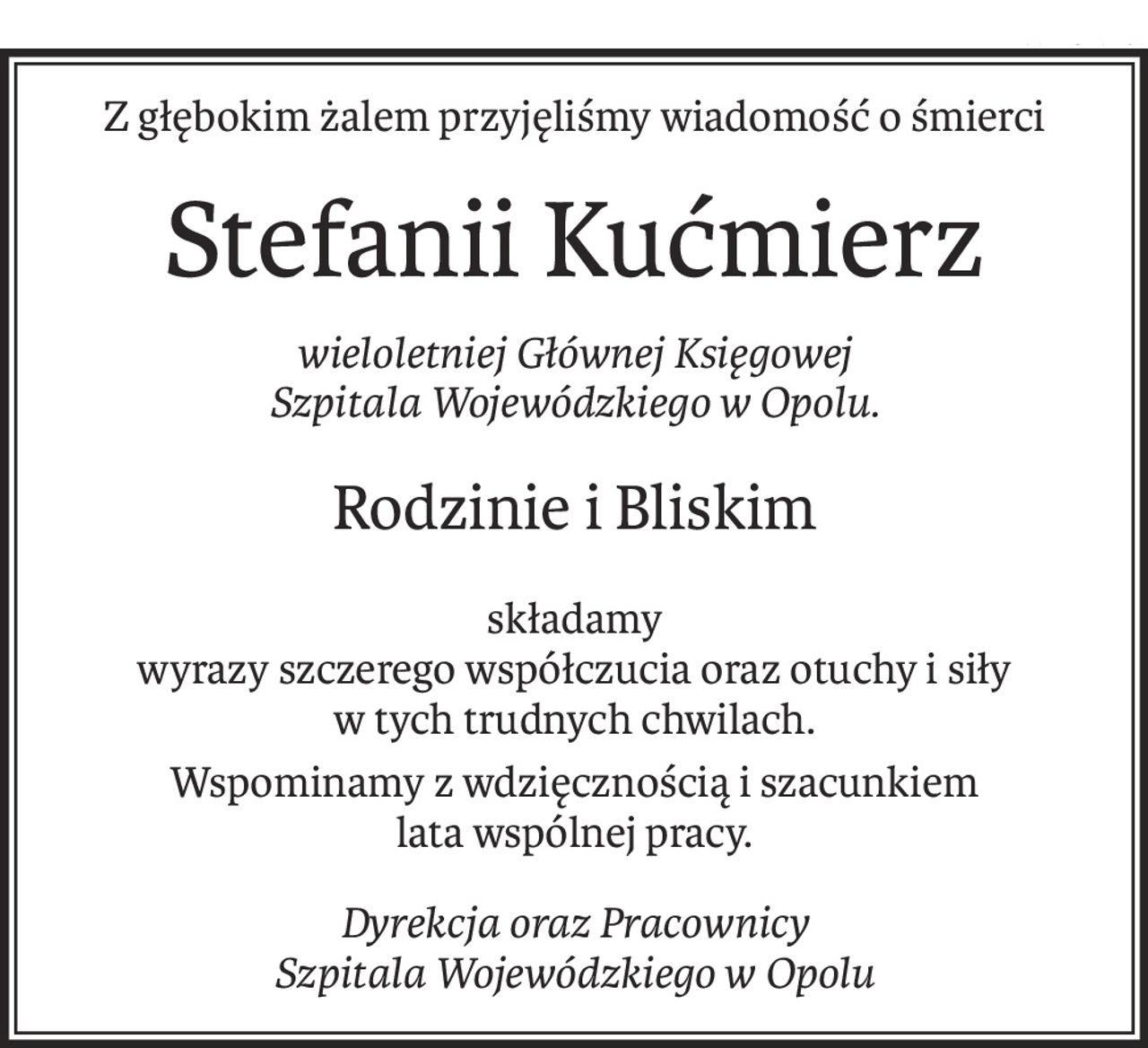 Z głębokim żalem przyjęliśmy wiadomość o śmierci
Stefanii Kućmierz
wieloletniej Głównej Księgowej
Szpitala Wojewódzkiego w Opolu.
Rodzinie i Bliskim
składamy
wyrazy szczerego współczucia oraz otuchy i siły
w tych trudnych chwilach.
Wspominamy z wdzięcznością i szacunkiem
lata wspólnej pracy.
Dyrekcja oraz Pracownicy
Szpitala Wojewódzkiego w Opolu