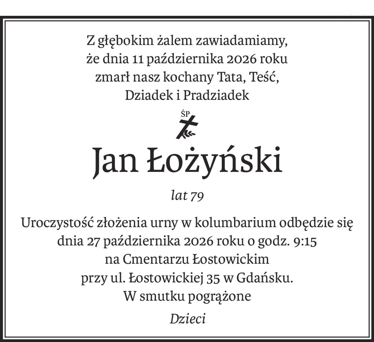 Z głębokim żalem zawiadamiamy,
że dnia 11 października 2026 roku
zmarł nasz kochany Tata, Teść,
Dziadek i Pradziadek
śp.
Jan Łożyński
lat 79
Uroczystość złożenia urny w kolumbarium odbędzie się
dnia 27 października 2026 roku o godz. 9:15
na Cmentarzu Łostowickim
przy ul. Łostowickiej 35 w Gdańsku.
W smutku pogrążone
Dzieci
