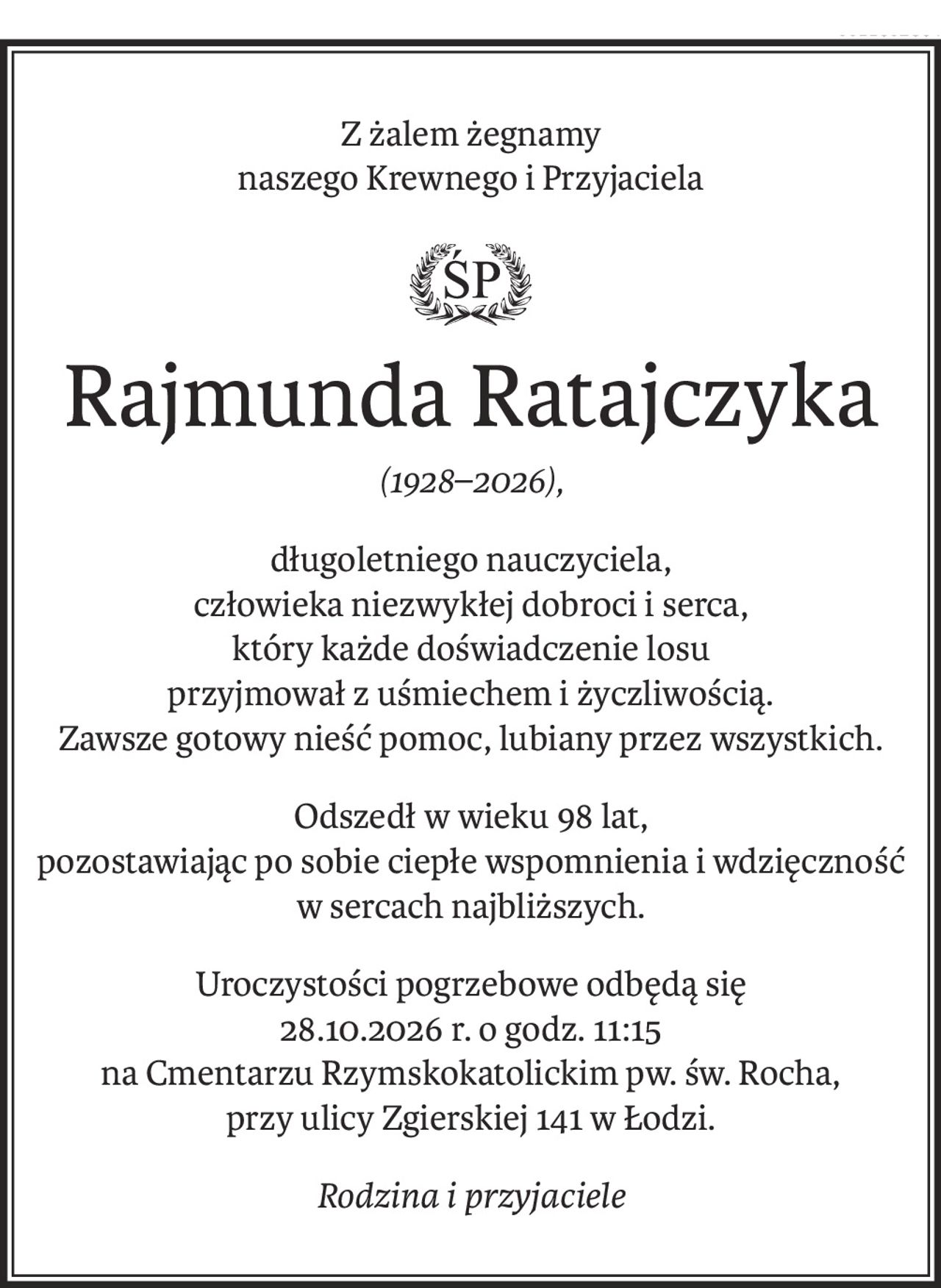 Z żalem żegnamy
naszego Krewnego i Przyjaciela
ś+p
Rajmunda Ratajczyka
(1928–2026),
długoletniego nauczyciela, 
człowieka niezwykłej dobroci i serca, 
który każde doświadczenie losu 
przyjmował z uśmiechem i życzliwością. 
Zawsze gotowy nieść pomoc, lubiany przez wszystkich.
Odszedł w wieku 98 lat, 
pozostawiając po sobie ciepłe wspomnienia i wdzięczność w sercach najbliższych.
Uroczystości pogrzebowe odbędą się 
28.10.2026 r. o godz. 11:15 
na Cmentarzu Rzymskokatolickim pw. św. Rocha, 
przy ulicy Zgierskiej 141 w Łodzi.
Rodzina i przyjaciele