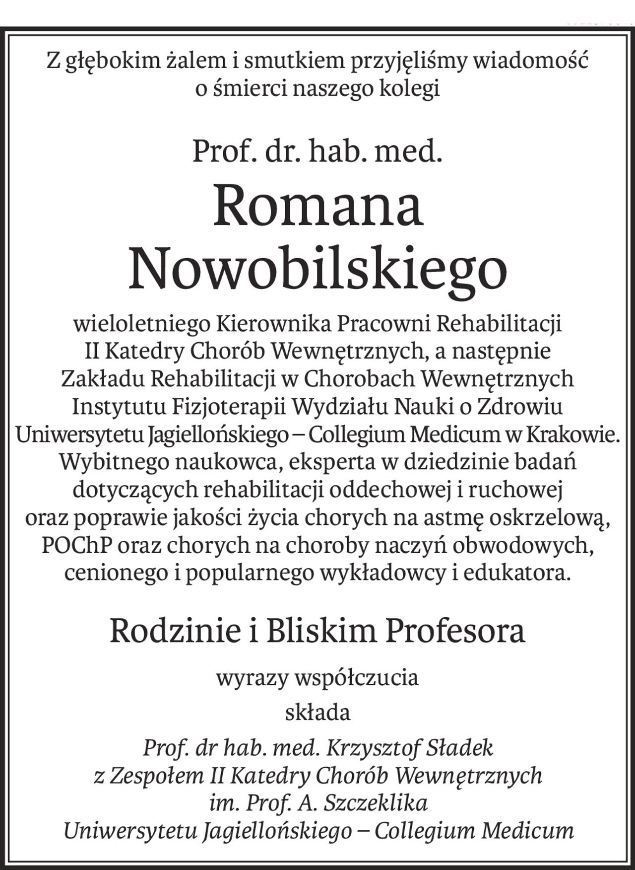 Z głębokim żalem i smutkiem przyjęliśmy wiadomość o śmierci naszego kolegi
Prof. dr. hab. med.
Romana Nowobilskiego
wieloletniego Kierownika Pracowni Rehabilitacji 
II Katedry Chorób Wewnętrznych, a następnie 
Zakładu Rehabilitacji w Chorobach Wewnętrznych Instytutu Fizjoterapii Wydziału Nauki o Zdrowiu 
Uniwersytetu Jagiellońskiego – Collegium Medicum w Krakowie. 
Wybitnego naukowca, eksperta w dziedzinie badań dotyczących rehabilitacji oddechowej i ruchowej 
oraz poprawie jakości życia chorych na astmę oskrzelową, POChP oraz chorych na choroby naczyń obwodowych, cenionego i popularnego wykładowcy i edukatora.
Rodzinie i Bliskim Profesora
wyrazy współczucia
składa
Prof. dr hab. med. Krzysztof Sładek 
z Zespołem II Katedry Chorób Wewnętrznych 
im. Prof. A. Szczeklika
Uniwersytetu Jagiellońskiego – Collegium Medicum