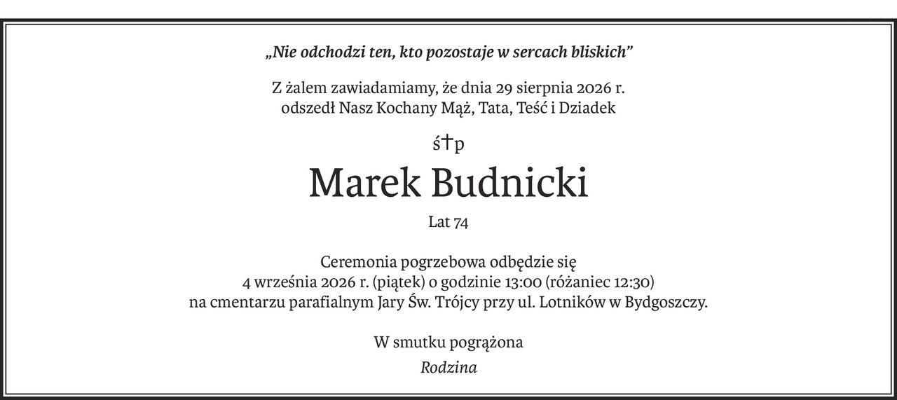 „Nie odchodzi ten, kto pozostaje w sercach bliskich”
Z żalem zawiadamiamy, że dnia 29 sierpnia 2026 r.
odszedł Nasz Kochany Mąż, Tata, Teść i Dziadek
ś+p
Marek Budnicki
Lat 74
Ceremonia pogrzebowa odbędzie się
4 września 2026 r. (piątek) o godzinie 13:00 (różaniec 12:30)
na cmentarzu parafialnym Jary Św. Trójcy przy ul. Lotników w Bydgoszczy.
W smutku pogrążona
Rodzina