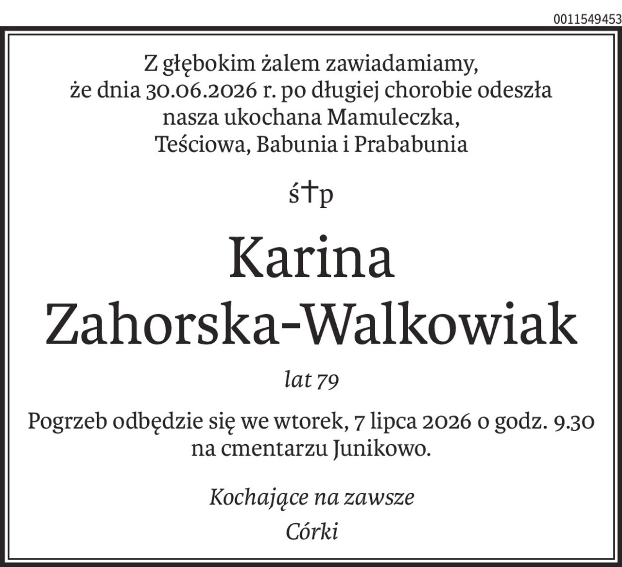 Z głębokim żalem zawiadamiamy, 
że dnia 30.06.2026 r. po długiej chorobie odeszła 
nasza ukochana Mamuleczka,
Teściowa, Babunia i Prababunia
ś+p
Karina 
Zahorska-Walkowiak
lat 79
Pogrzeb odbędzie się we wtorek, 7 lipca 2026 o godz. 9.30
na cmentarzu Junikowo.
Kochające na zawsze
Córki