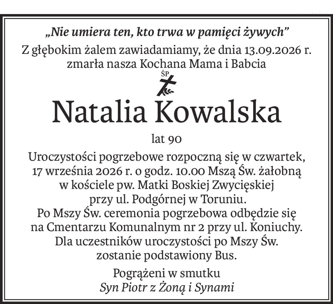 „Nie umiera ten, kto trwa w pamięci żywych”
Z głębokim żalem zawiadamiamy, że dnia 13.09.2026 r. zmarła nasza Kochana Mama i Babcia
ś+p
Natalia Kowalska
lat 90
Uroczystości pogrzebowe rozpoczną się w czwartek,
17 września 2026 r. o godz. 10.00 Mszą Św. żałobną
w kościele pw. Matki Boskiej Zwycięskiej
 przy ul. Podgórnej w Toruniu. 
Po Mszy Św. ceremonia pogrzebowa odbędzie się 
na Cmentarzu Komunalnym nr 2 przy ul. Koniuchy.
Dla uczestników uroczystości po Mszy Św.
zostanie podstawiony Bus.
Pogrążeni w smutku
Syn Piotr z Żoną i Synami