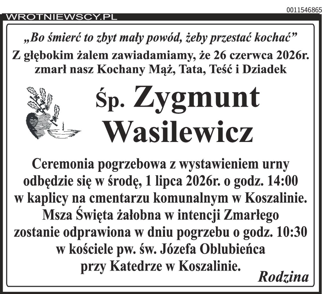 „Bo śmierć to zbyt mały powód, żeby przestać kochać” Z głębokim żalem zawiadamiamy, że 26 czerwca 2026r. zmarł nasz Kochany Mąż, Tata, Teść i Dziadek Śp. Zygmunt Wasilewicz Ceremonia pogrzebowa z wystawieniem urny odbędzie się w środę 1 lipca 2026r. o godz. 14:00 w kaplicy na cmentarzu komunalnym w Koszalinie. Msza Święta żałobna w intencji Zmarłego zostanie odprawiona w dniu pogrzebu o godz. 10:30 w kościele pw. św. Józefa Oblubieńca przy Katedrze w Koszalinie. Rodzina