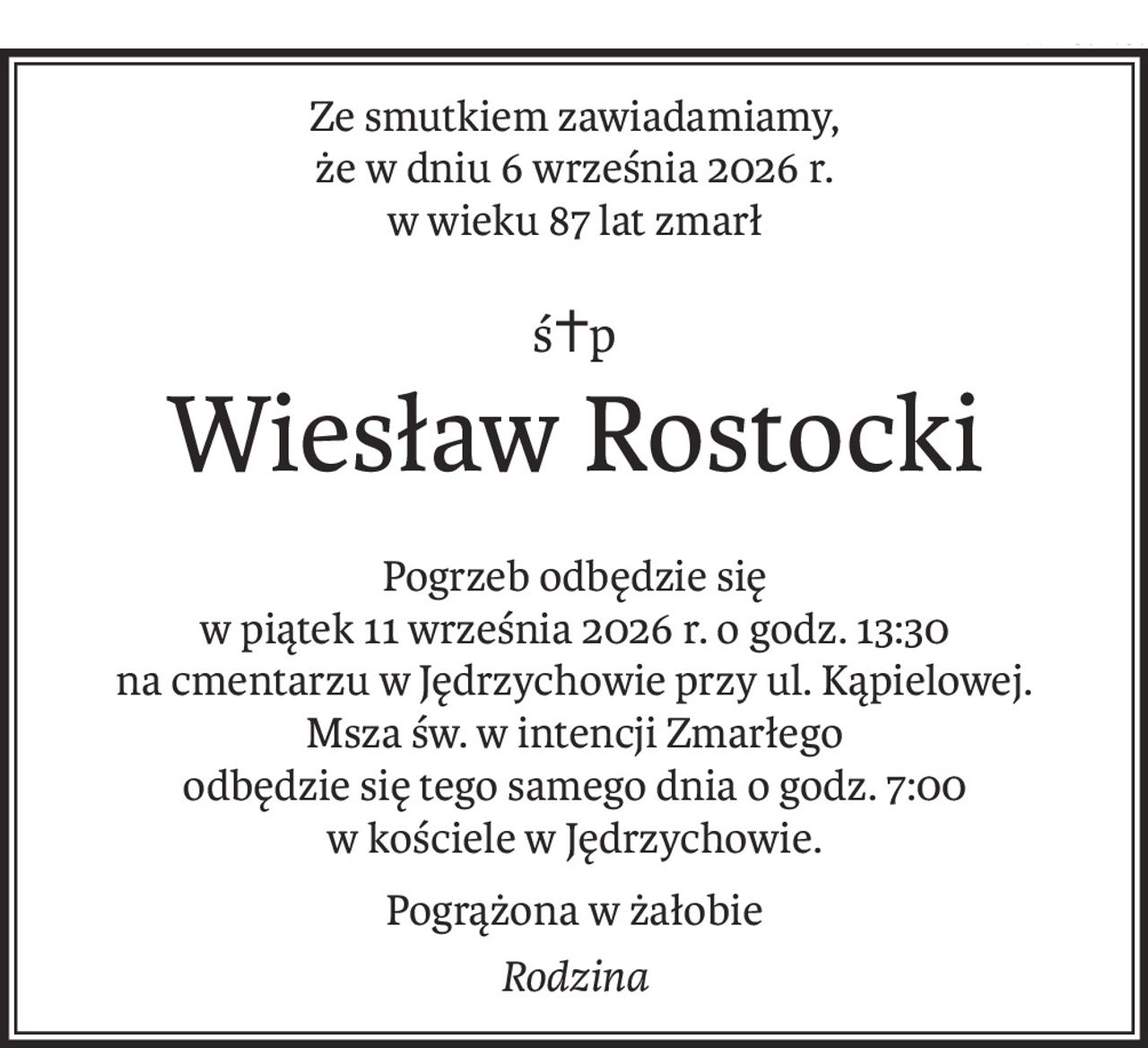 Ze smutkiem zawiadamiamy, 
że w dniu 6 września 2026 r.
w wieku 87 lat zmarł
ś+p
Wiesław Rostocki
Pogrzeb odbędzie się 
w piątek 11 września 2026 r. o godz. 13:30
na cmentarzu w Jędrzychowie przy ul. Kąpielowej.
Msza św. w intencji Zmarłego 
odbędzie się tego samego dnia o godz. 7:00 
w kościele w Jędrzychowie.
Pogrążona w żałobie
Rodzina