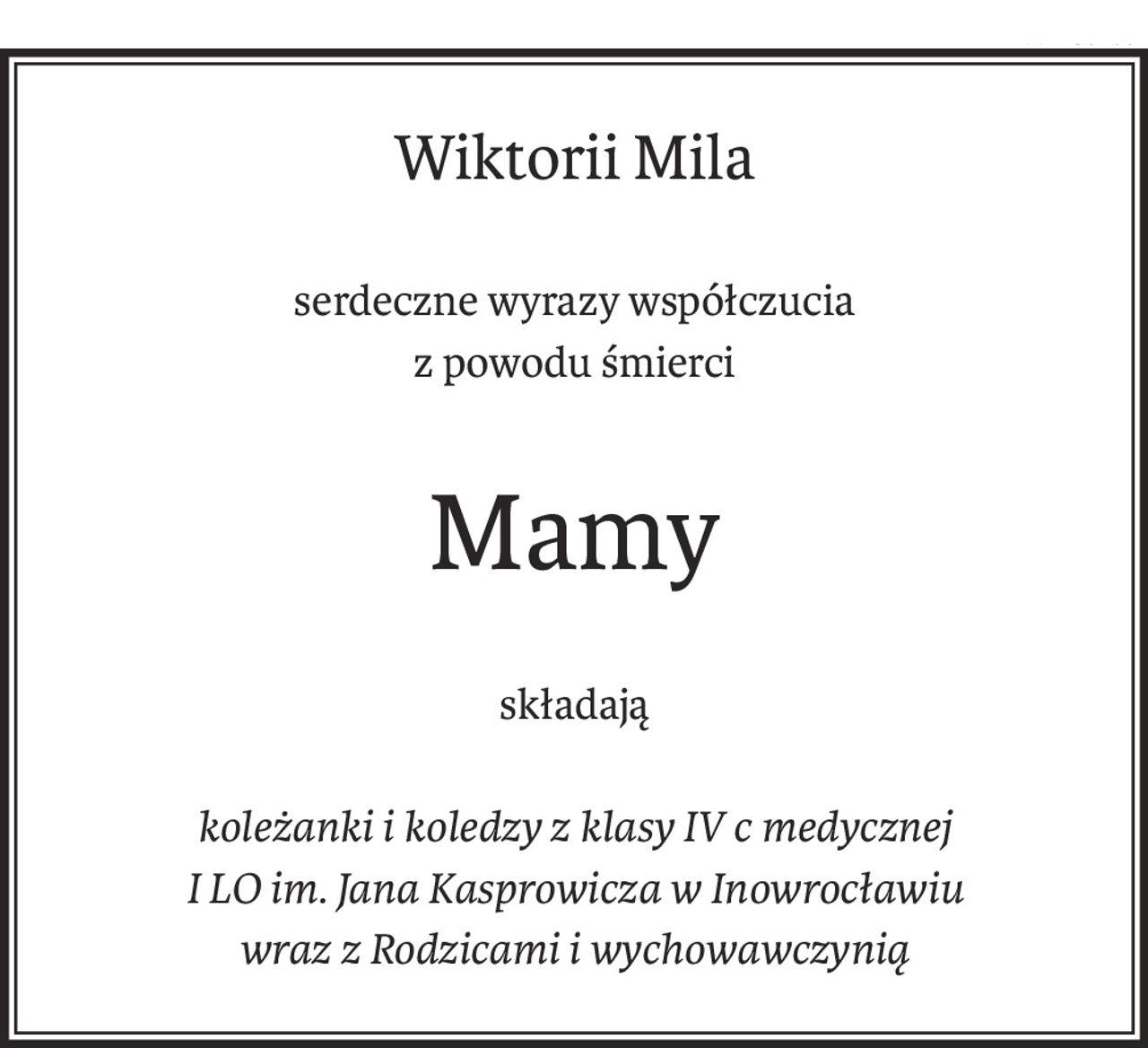 Wiktorii Mila
serdeczne wyrazy współczucia
z powodu śmierci
Mamy
składają
koleżanki i koledzy z klasy IV c medycznej
I LO im. Jana Kasprowicza w Inowrocławiu
wraz z Rodzicami i wychowawczynią