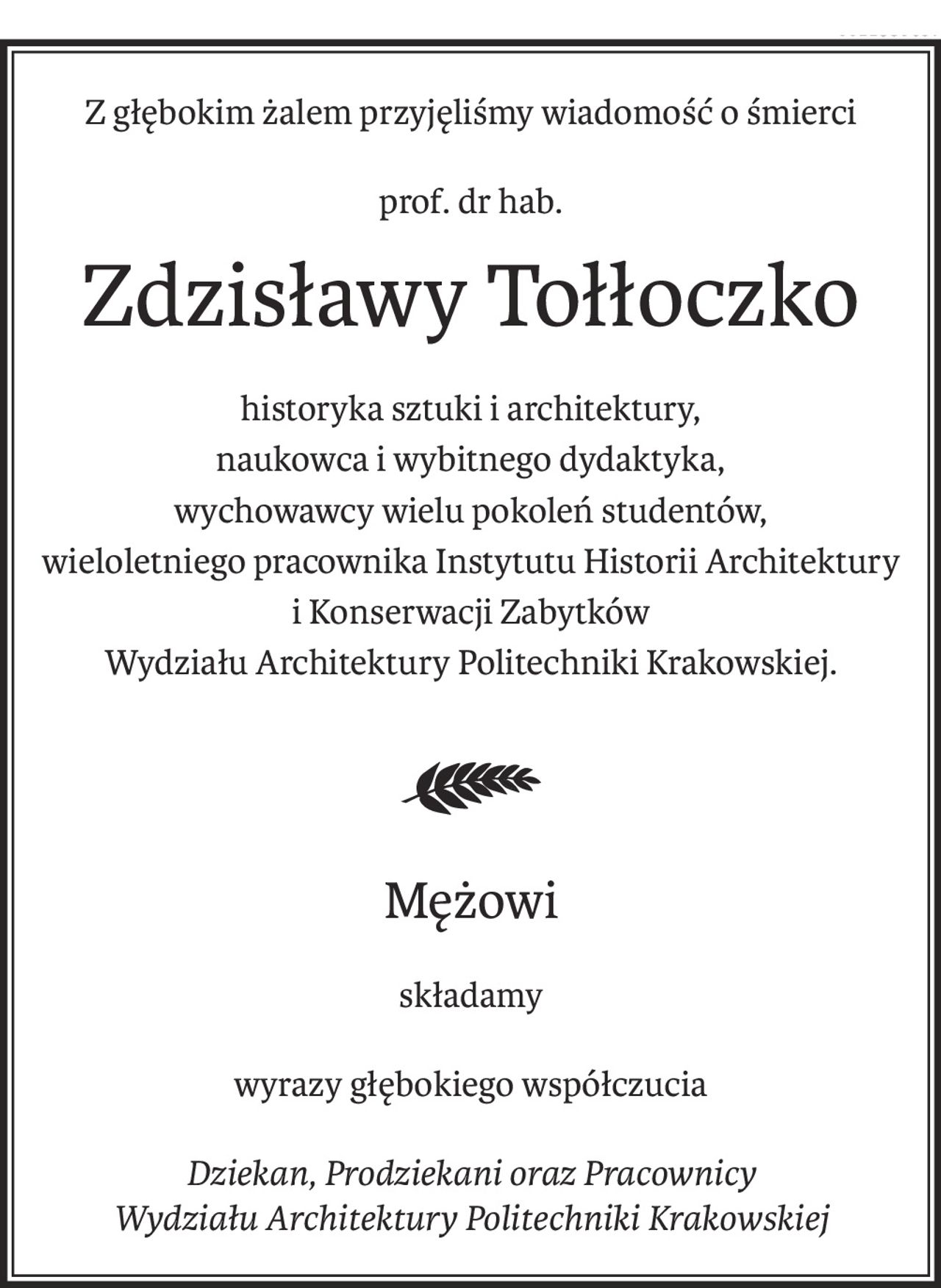 Z głębokim żalem przyjęliśmy wiadomość o śmierci
prof. dr hab.
Zdzisławy Tołłoczko
historyka sztuki i architektury,
naukowca i wybitnego dydaktyka,
wychowawcy wielu pokoleń studentów,
wieloletniego pracownika Instytutu Historii Architektury
i Konserwacji Zabytków
Wydziału Architektury Politechniki Krakowskiej.
Mężowi
składamy
wyrazy głębokiego współczucia
Dziekan, Prodziekani oraz Pracownicy
Wydziału Architektury Politechniki Krakowskiej