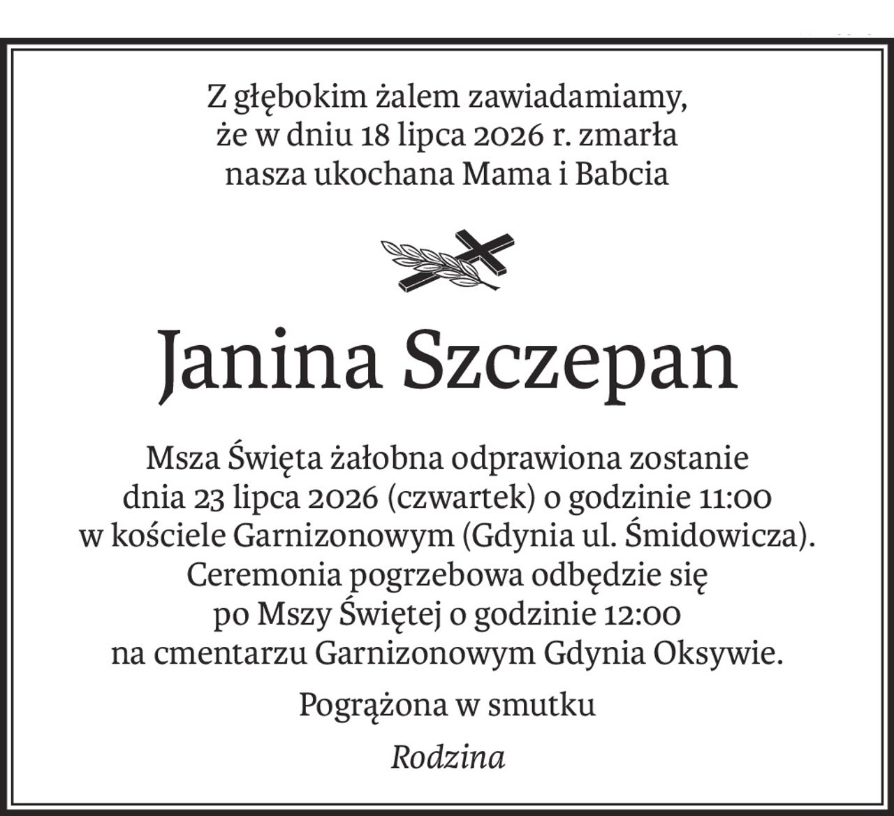 Z głębokim żalem zawiadamiamy, 
że w dniu 18 lipca 2026 r. zmarła 
nasza ukochana Mama i Babcia

ś+p
Janina Szczepan
Msza Święta żałobna odprawiona zostanie 
dnia 23 lipca 2026 (czwartek) o godzinie 11:00 
w kościele Garnizonowym (Gdynia ul. Śmidowicza). Ceremonia pogrzebowa odbędzie się 
po Mszy Świętej o godzinie 12:00 
na cmentarzu Garnizonowym Gdynia Oksywie.
Pogrążona w smutku
Rodzina