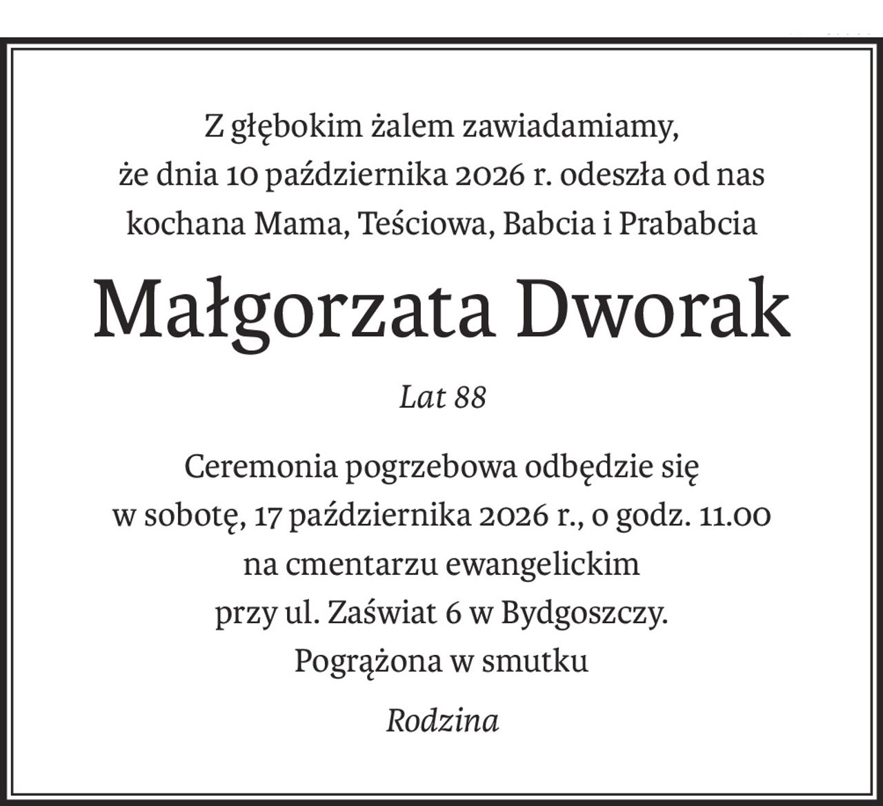 Z głębokim żalem zawiadamiamy,
że dnia 10 października 2026 r. odeszła od nas
kochana Mama, Teściowa, Babcia i Prababcia
Małgorzata Dworak
Lat 88
Ceremonia pogrzebowa odbędzie się
w sobotę, 17 października 2026 r., o godz. 11.00
na cmentarzu ewangelickim
przy ul. Zaświat 6 w Bydgoszczy.
Pogrążona w smutku
Rodzina