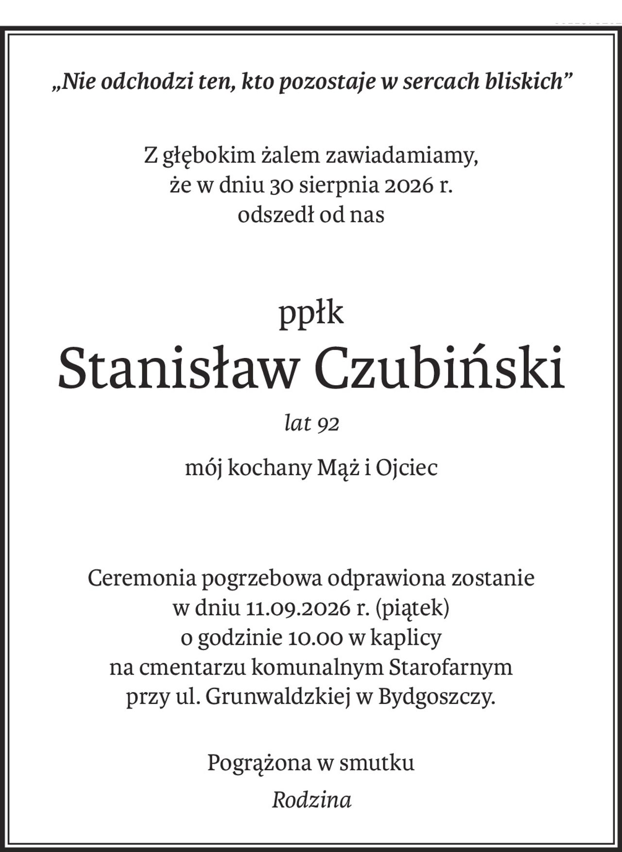 „Nie odchodzi ten, kto pozostaje w sercach bliskich”
Z głębokim żalem zawiadamiamy, 
że w dniu 30 sierpnia 2026 r.
odszedł od nas
ppłk
Stanisław Czubiński
lat 92
mój kochany Mąż i Ojciec
Ceremonia pogrzebowa odprawiona zostanie 
w dniu 11.09.2026 r. (piątek)
o godzinie 10.00 w kaplicy 
na cmentarzu komunalnym Starofarnym
przy ul. Grunwaldzkiej w Bydgoszczy.
Pogrążona w smutku
Rodzina