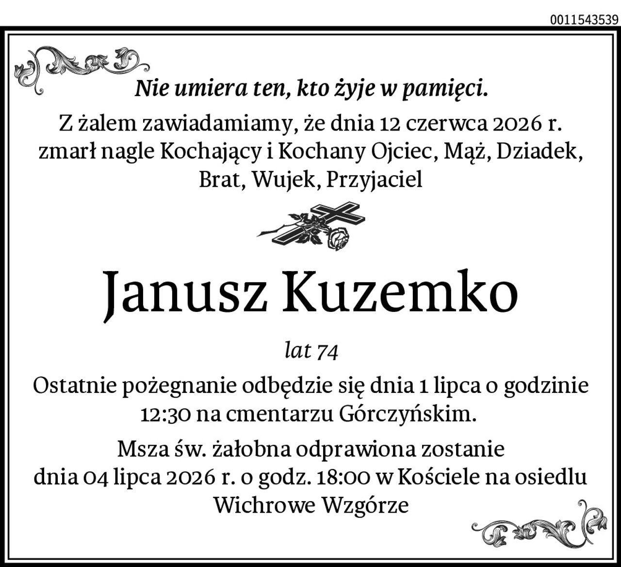 Nie umiera ten, kto żyje w pamięci.
Z żalem zawiadamiamy, że dnia 12 czerwca 2026 r.
zmarł nagle Kochający i Kochany Ojciec, Mąż, Dziadek, Brat, Wujek, Przyjaciel
Janusz Kuzemko
lat 74
Ostatnie pożegnanie odbędzie się dnia 1 lipca o godzinie 12:30 na cmentarzu Górczyńskim. 
Msza św. żałobna odprawiona zostanie
dnia 04 lipca 2026 r. o godz. 18:00 w Kościele na osiedlu Wichrowe Wzgórze