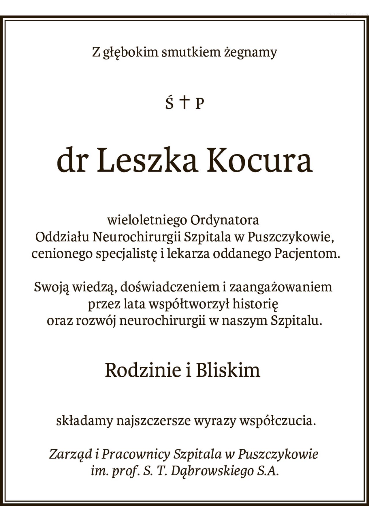 Z głębokim smutkiem żegnamy
ś.† p.
dr Leszka Kocura,

wieloletniego Ordynatora Oddziału Neurochirurgii Szpitala w Puszczykowie, cenionego specjalistę i lekarza oddanego Pacjentom.

Swoją wiedzą, doświadczeniem i zaangażowaniem przez lata współtworzył historię oraz rozwój neurochirurgii w naszym Szpitalu.

Rodzinie i Bliskim składamy najszczersze wyrazy współczucia.

Zarząd i Pracownicy Szpitala w Puszczykowie im. prof. S. T. Dąbrowskiego S.A.