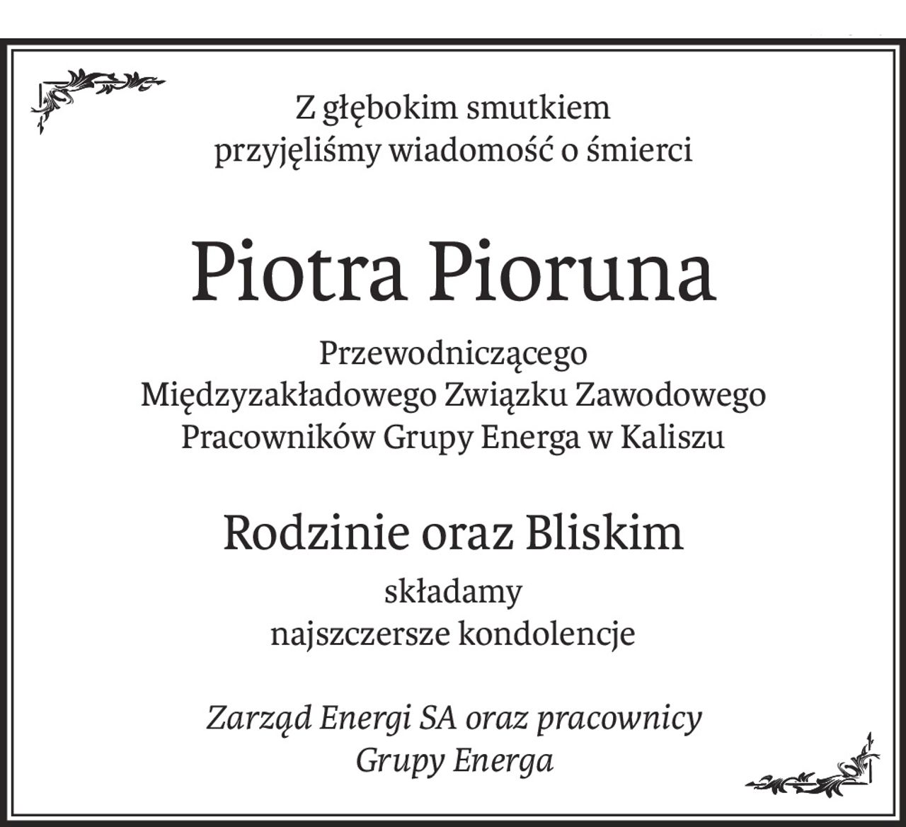 Z głębokim smutkiem
przyjęliśmy wiadomość o śmierci
Piotra Pioruna
Przewodniczącego
Międzyzakładowego Związku Zawodowego Pracowników Grupy Energa w Kaliszu
Rodzinie oraz Bliskim
składamy
najszczersze kondolencje
Zarząd Energi SA oraz pracownicy
Grupy Energa