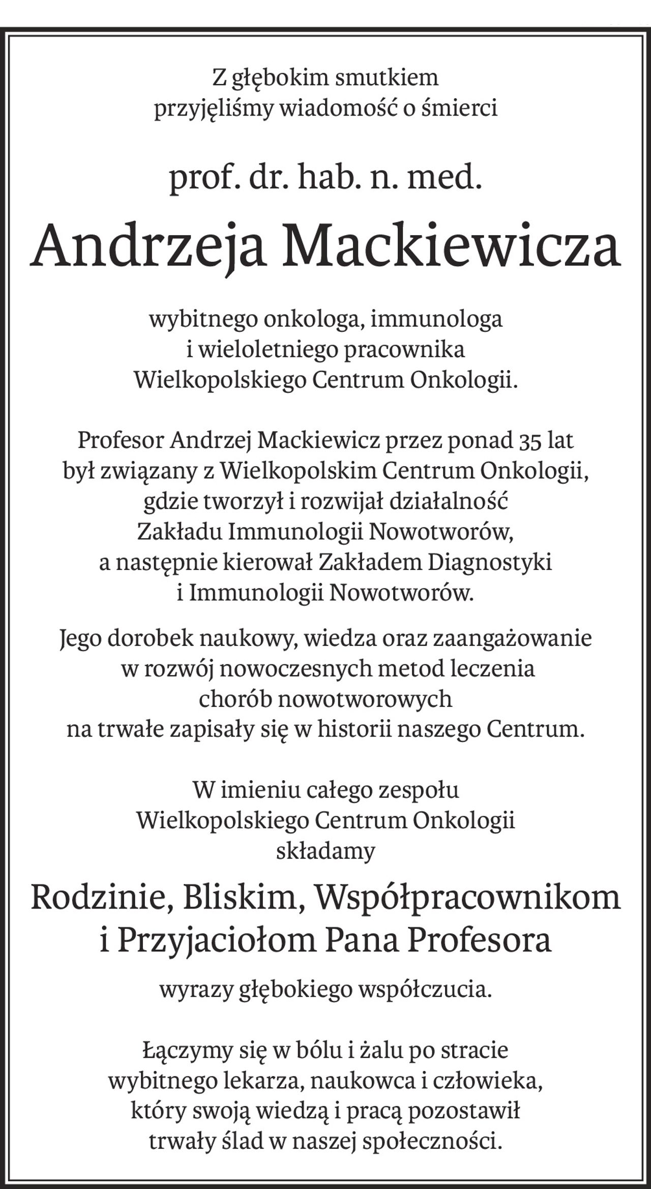 Z głębokim smutkiem
przyjęliśmy wiadomość o śmierci
prof. dr. hab. n. med.
Andrzeja Mackiewicza
wybitnego onkologa, immunologa
i wieloletniego pracownika
Wielkopolskiego Centrum Onkologii.
Profesor Andrzej Mackiewicz przez ponad 35 lat 
był związany z Wielkopolskim Centrum Onkologii,
gdzie tworzył i rozwijał działalność
Zakładu Immunologii Nowotworów,
a następnie kierował Zakładem Diagnostyki
i Immunologii Nowotworów.
Jego dorobek naukowy, wiedza oraz zaangażowanie
 w rozwój nowoczesnych metod leczenia 
chorób nowotworowych 
na trwałe zapisały się w historii naszego Centrum.
W imieniu całego zespołu 
Wielkopolskiego Centrum Onkologii
składamy
Rodzinie, Bliskim, Współpracownikom 
i Przyjaciołom Pana Profesora
wyrazy głębokiego współczucia.
Łączymy się w bólu i żalu po stracie 
wybitnego lekarza, naukowca i człowieka,
który swoją wiedzą i pracą pozostawił 
trwały ślad w naszej społeczności.